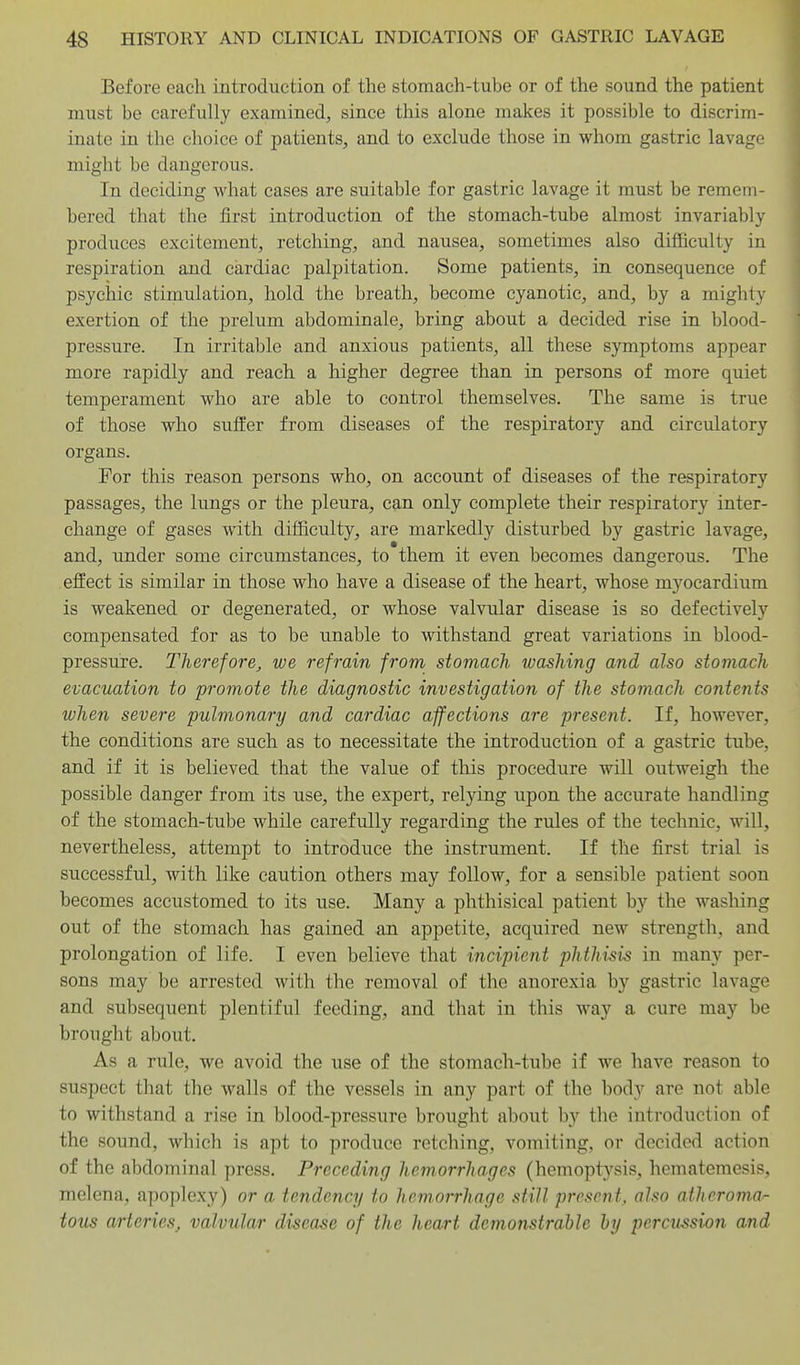 Before each introduction of the stomach-tube or of the sound the patient must be carefully examined, since this alone makes it possible to discrim- inate in the choice of patients, and to exclude those in whom gastric lavage might be dangerous. In deciding what cases are suitable for gastric lavage it must be remem- bered that the first introduction of the stomach-tube almost invariably produces excitement, retching, and nausea, sometimes also difficulty in respiration and cardiac palpitation. Some patients, in consequence of psychic stimulation, hold the breath, become cyanotic, and, by a mighty exertion of the prelum abdominale, bring about a decided rise in blood- pressure. In irritable and anxious patients, all these symptoms appear more rapidly and reach a higher degree than in persons of more quiet temperament who are able to control themselves. The same is true of those who suffer from diseases of the respiratory and circulatory organs. For this reason persons who, on account of diseases of the respiratory passages, the lungs or the pleura, can only complete their respiratory inter- change of gases with difficulty, are markedly disturbed by gastric lavage, and, under some circumstances, to them it even becomes dangerous. The effect is similar in those who have a disease of the heart, whose myocardium is weakened or degenerated, or whose valvular disease is so defectively compensated for as to be unable to withstand great variations in blood- pressure. Therefore, we refrain from stomach washing and also stomach evacuation to promote the diagnostic investigation of the stomach contents when severe pulmonary and cardiac affections are present. If, however, the conditions are such as to necessitate the introduction of a gastric tube, and if it is believed that the value of this procedure will outweigh the possible danger from its use, the expert, relying upon the accurate handling of the stomach-tube while carefully regarding the rules of the technic, will, nevertheless, attempt to introduce the instrument. If the first trial is successful, with like caution others may follow, for a sensible patient soon becomes accustomed to its use. Many a phthisical patient by the washing out of the stomach has gained an appetite, acquired new strength, and prolongation of life. I even believe that incipient phthisis in many per- sons may be arrested with the removal of the anorexia by gastric lavage and subsequent plentiful feeding, and that in this way a cure may be brought about. As a rule, we avoid the use of the stomach-tube if we have reason to suspect that the walls of the vessels in any part of the body are not able to withstand a rise in blood-pressure brought about by the introduction of the sound, which is apt to produce retching, vomiting, or decided action of the abdominal press. Preceding hemorrhages (hemoptysis, hematemesis, melena, apoplexy) or a tendency to hemorrhage still present, also atherom.a'- tous arteries, valvular disease of the heart demonstrable by percussion and