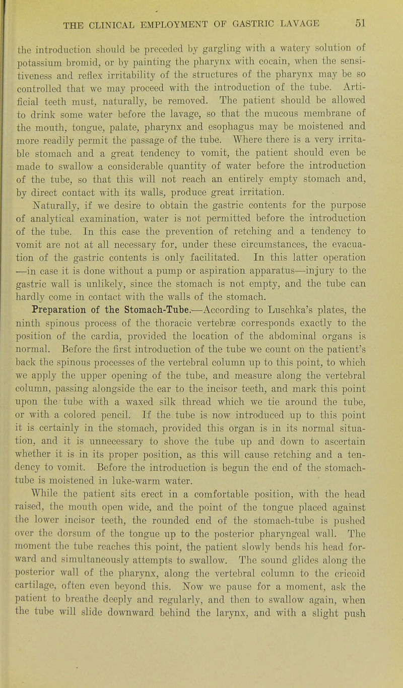 the introduction should be preceded by gargling with a watery solution of potassium bromid, or by painting the pharynx with coeain, when the sensi- tiveness and reflex irritability of the structures of the pharynx may be so controlled that we may proceed with the introduction of the tube. Arti- ficial teeth must, naturally, be removed. The patient should be allowed to drink some water before the lavage, so that the mucous membrane of the mouth, tongue, palate, pharynx and esophagus may be moistened and more readily permit the passage of the tube. Where there is a very irrita- ble stomach and a great tendency to vomit, the patient should even be made to swallow a considerable quantity of water before the introduction of the tube, so that this will not reach an entirely empty stomach and, by direct contact with its walls, produce great irritation. ISTaturally, if we desire to obtain the gastric contents for the purpose of analytical examination, water is not permitted before the introduction of the tube. In this case the prevention of retching and a tendency to vomit are not at all necessary for, under these circumstances, the evacua- tion of the gastric contents is only facilitated. In this latter operation —in case it is done without a pump or aspiration apparatus—injury to the gastric wall is unlikely, since the stomach is not empty, and the tube can hardly come in contact with the walls of the stomach. Preparation of the Stomach-Tube.—According to Luschka's plates, the ninth spinous process of the thoracic vertebrae corresponds exactly to the position of the cardia, provided the location of the abdominal organs is normal. Before the first introduction of the tube we count on the patient's back the spinous processes of the vertebral column up to this point, to which we apply the upper opening of the tube, and measure along the vertebral column, passing alongside the ear to the incisor teeth, and mark this point upon the tube with a waxed silk thread which we tie around the tube, or with a colored pencil. If the tube is now introduced up to this point it is certainly in the stomach, provided this organ is in its normal situa- tion, and it is unnecessary to shove the tube up and down to ascertain whether it is in its proper position, as this will cause retching and a ten- dency to vomit. Before the introduction is begun the end of the stomach- tube is moistened in luke-warm water. While the patient sits erect in a comfortable position, with the head raised, the mouth open wide, and the point of the tongue placed against the lower incisor teeth, the ronnded end of the stomach-tube is pushed over the dorsum of the tongue up to the posterior pharyngeal wall. The moment the tube reaches this point, the patient slowly bends his head for- ward and simultaneously attempts to swallow. The sound glides along the posterior wall of the pharynx, along the vertebral column to the cricoid cartilage, often even beyond this. Now we pause for a moment, ask the patient to breathe deeply and regularly, and then to swallow again, when the tube will slide downward behind the larynx, and with a slight push