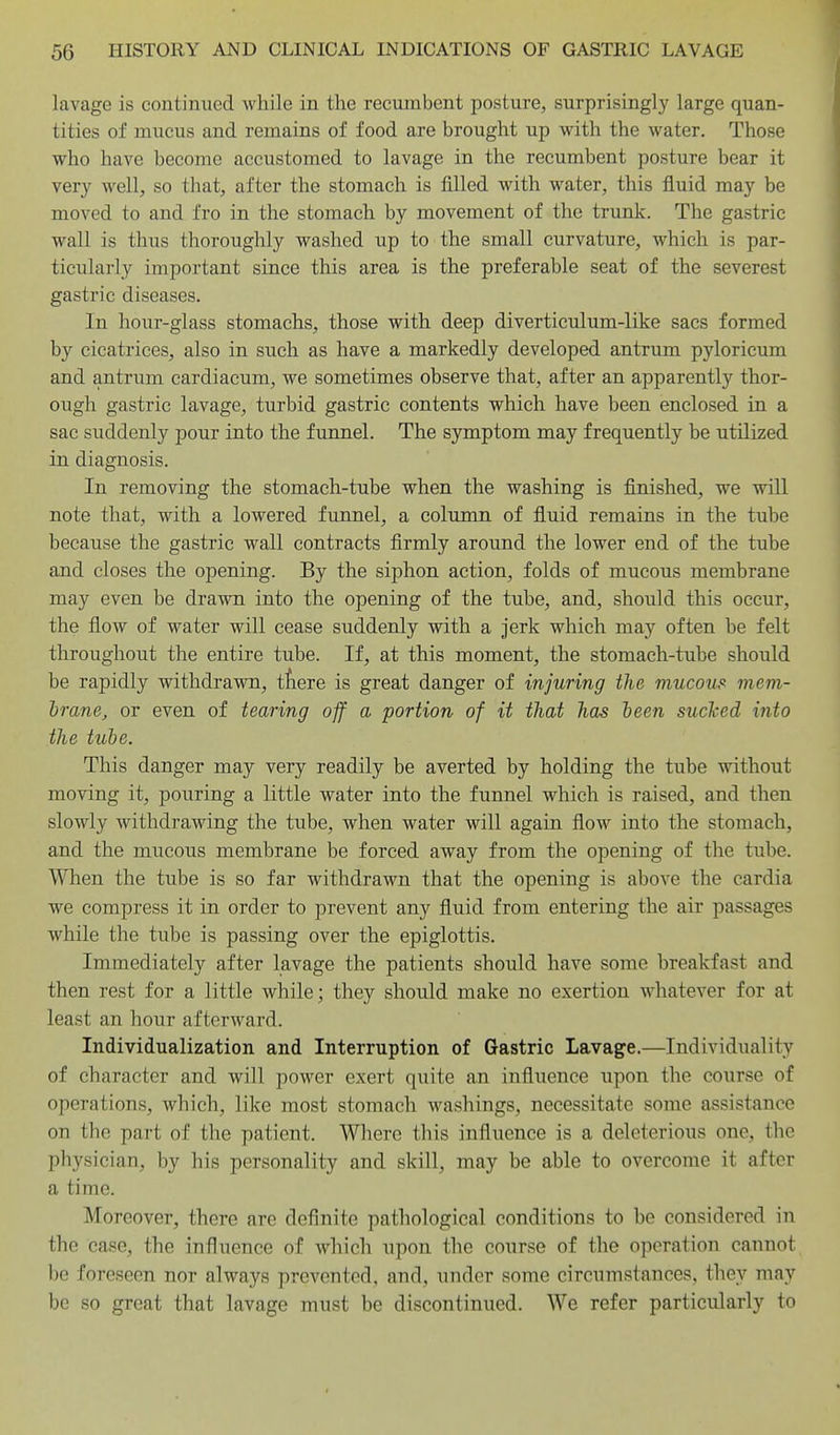 lavage is continued while in the recumbent posture, surprisingly large quan- tities of mucus and remains of food are brought up with the water. Those who have become accustomed to lavage in the recumbent posture bear it very well, so that, after the stomach is filled with water, this fluid may be moved to and fro in the stomach by movement of the trunk. Tlie gastric wall is thus thoroughly washed up to the small curvature, which is par- ticularly important since this area is the preferable seat of the severest gastric diseases. In hour-glass stomachs, those with deep diverticulum-like sacs formed by cicatrices, also in such as have a markedly developed antrum pyloricum and antrum cardiacum, we sometimes observe that, after an apparently thor- ough gastric lavage, turbid gastric contents which have been enclosed in a sac suddenly pour into the funnel. The symptom may frequently be utilized in diagnosis. In removing the stomach-tube when the washing is finished, we will note that, with a lowered funnel, a column of fluid remains in the tube because the gastric wall contracts firmly around the lower end of the tube and closes the opening. By the siphon action, folds of mucous membrane may even be drawn into the opening of the tube, and, should this occur, the flow of water will cease suddenly with a jerk which may often be felt throughout the entire tube. If, at this moment, the stomach-tube should be rapidly withdrawn, tfiere is great danger of injuring the mucous mem- brane, or even of tearing off a portion of it that has been sucked into the tube. This danger may very readily be averted by holding the tube without moving it, pouring a little water into the funnel which is raised, and then slowly withdrawing the tube, when water will again flow into the stomach, and the mucous membrane be forced away from the opening of the tube. When the tube is so far withdrawn that the opening is above the cardia we compress it in order to prevent any fluid from entering the air passages while the tube is passing over the epiglottis. Immediately after lavage the patients should have some breakfast and then rest for a little while; they should make no exertion whatever for at least an hour afterward. Individualization and Interruption of Gastric Lavage.—Individuality of character and will power exert quite an influence upon the course of operations, which, like most stomach washings, necessitate some assistance on the part of the patient. Where this influence is a deleterious one, the physician, by his personality and skill, may be able to overcome it after a time. Moreover, there are definite pathological conditions to be considered in the case, the influence of which upon the course of the operation cannot be foreseen nor always prevented, and, under some circumstances, they may be so great that lavage must be discontinued. We refer particularly to
