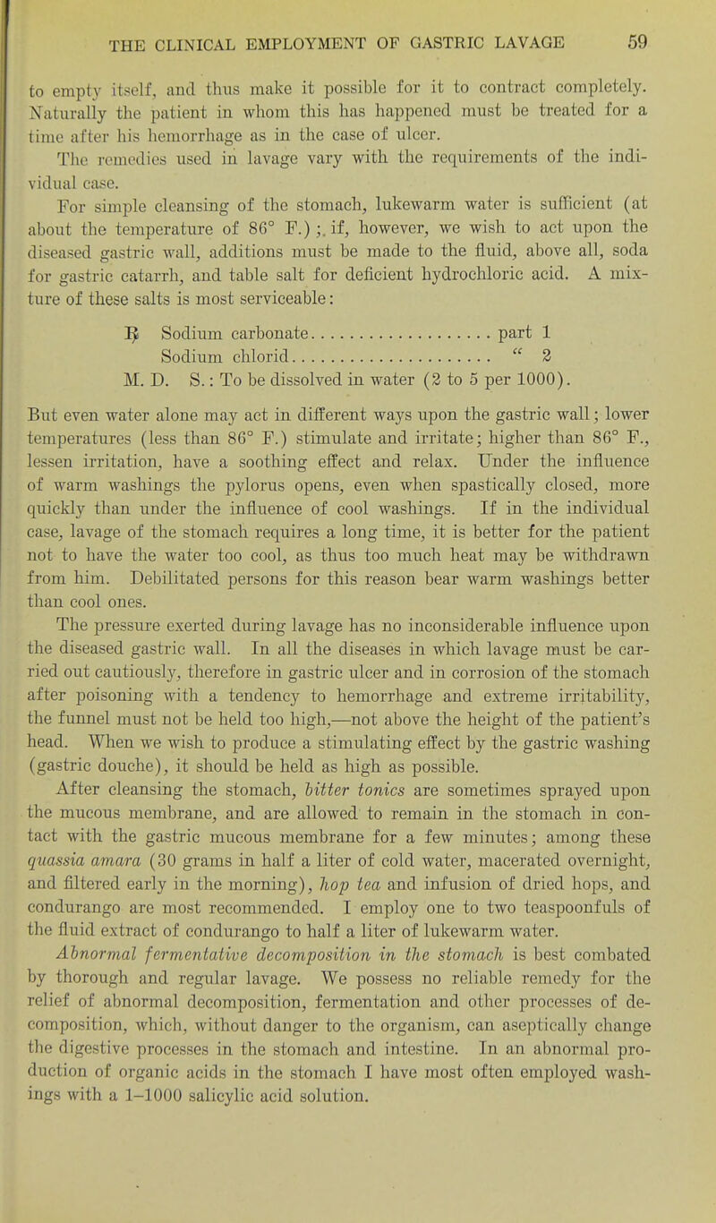 to empty itself, and thus make it possible for it to contract completely. NTaturally the patient in whom this has happened must be treated for a lime after his hemorrhage as in the case of ulcer. The remedies used in lavage vary with the requirements of the indi- vidual case. For simple cleansing of the stomachy, lukewarm water is sufficient (at about the temperature of 86° F.);.if, however, we wish to act upon the diseased gastric wall, additions must be made to the fluid, above all, soda for gastric catarrh, and table salt for deficient hydrochloric acid. A mix- ture of these salts is most serviceable: ^ Sodium carbonate part 1 Sodium chlorid  2 M. D. S.: To be dissolved in water (3 to 5 per 1000). But even water alone may act in different ways upon the gastric wall; lower temperatures (less than 86° F.) stimulate and irritate; higher than 86° F., lessen irritation, have a soothing effect and relax. Under the influence of warm washings the pylorus opens, even when spastically closed, more quickly than under the influence of cool washings. If in the individual case, lavage of the stomach requires a long time, it is better for the patient not to have the water too cool, as thus too much heat may be withdrawn from him. Debilitated persons for this reason bear warm washings better than cool ones. The pressure exerted during lavage has no inconsiderable influence upon the diseased gastric wall. In all the diseases in which lavage must be car- ried out cautiously, therefore in gastric ulcer and in corrosion of the stomach after poisoning with a tendency to hemorrhage and extreme irritability, the funnel must not be held too high,—not above the height of the patient's head. When we wish to produce a stimulating effect by the gastric washing (gastric douche), it should be held as high as possible. After cleansing the stomach, titter tonics are sometimes sprayed upon the mucous membrane, and are allowed to remain, in the stomach in con- tact with the gastric mucous membrane for a few minutes; among these quassia amara (30 grams in half a liter of cold water, macerated overnight, and filtered early in the morning), hop tea and infusion of dried hops, and condurango are most recommended. I employ one to two teaspoonfuls of the fiuid extract of condurango to half a liter of lukewarm water. Ahnornial fermentative decomposition in the stomach is best combated by thorough and regular lavage. We possess no reliable remedy for the relief of abnormal decomposition, fermentation and other processes of de- composition, which, without danger to the organism, can aseptically change the digestive processes in the stomach and intestine. In an abnormal pro- duction of organic acids in the stomach I have most often employed wash- ings with a 1-1000 salicylic acid solution.