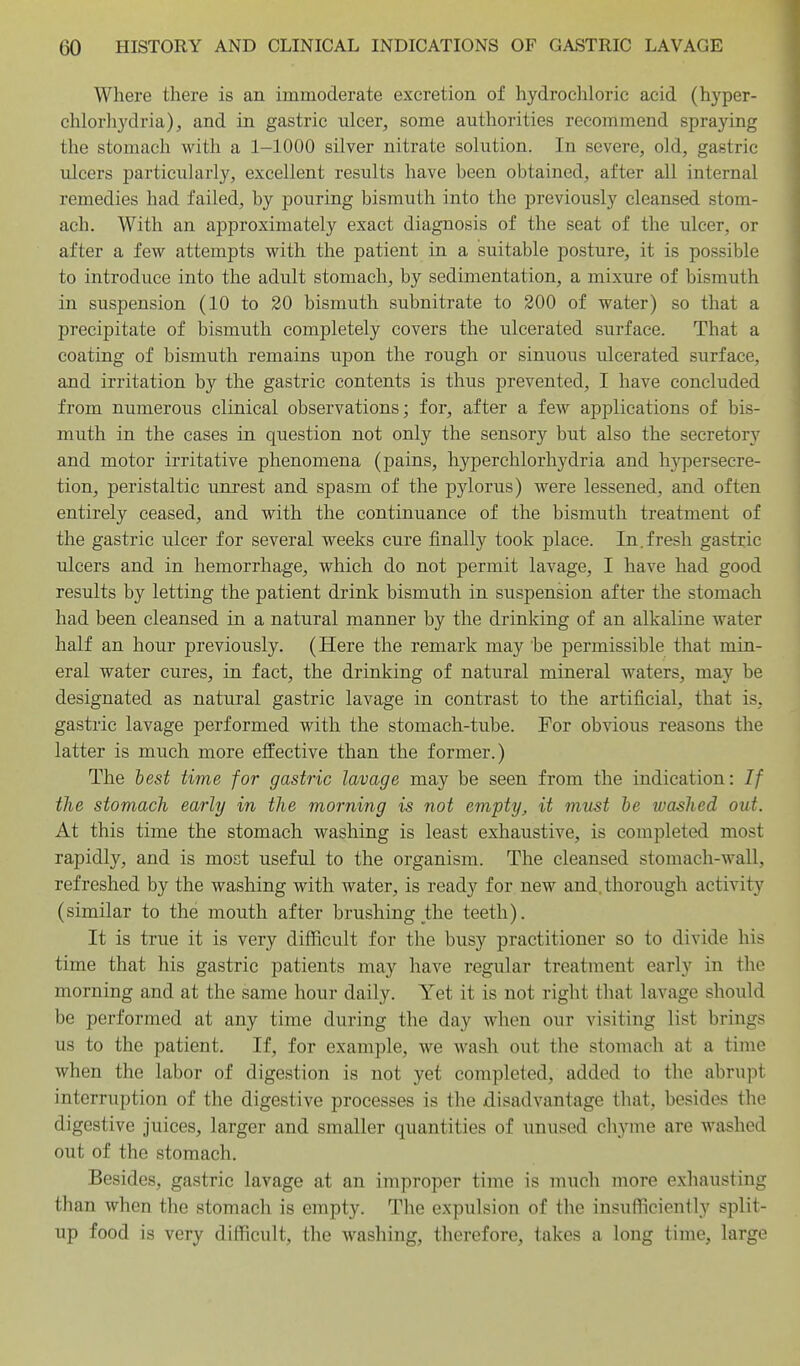 Where there is an immoderate excretion of hydrochloric acid (hyper- chlorliydria), and in gastric ulcer, some authorities recommend spraying the stomach with a 1-1000 silver nitrate solution. In severe, old, gastric ulcers particularly, excellent results have been obtained, after all internal remedies had failed, by pouring bismuth into the previously cleansed stom- ach. With an approximately exact diagnosis of the seat of the ulcer, or after a few attempts with the patient in a suitable posture, it is possible to introduce into the adult stomach, by sedimentation, a mixure of bismuth in suspension (10 to 20 bismuth subnitrate to 200 of water) so that a precipitate of bismuth completely covers the ulcerated surface. That a coating of bismuth remains upon the rough or sinuous idcerated surface, and irritation by the gastric contents is thus prevented, I have concluded from numerous clinical observations; for, after a few applications of bis- muth in the cases in question not only the sensory but also the secretory and motor irritative phenomena (pains, hyperchlorhydria and hypersecre- tion, peristaltic unrest and spasm of the pylorus) were lessened, and often entirely ceased, and with the continuance of the bismuth treatment of the gastric ulcer for several weeks cure finally took place. In.fresh gastric ulcers and in hemorrhage, which do not permit lavage, I have had good results by letting the patient drink bismuth in suspension after the stomach had been cleansed in a natural manner by the drinking of an alkaline water half an hour previously. (Here the remark may 'be permissible that min- eral water cures, in fact, the drinking of natural mineral waters, may be designated as natural gastric lavage in contrast to the artificial, that is, gastric lavage performed with the stomach-tube. For obvious reasons the latter is much more effective than the former.) The best time for gastric lavage may be seen from the indication: // the stomach early in the morning is not empty, it must be washed out. At this time the stomach washing is least exhaustive, is completed most rapidly, and is most useful to the organism. The cleansed stomach-wall, refreshed by the washing with water, is ready for new and. thorough activity (similar to the mouth after brushing the teeth). It is true it is very difficult for the busy practitioner so to divide his time that his gastric patients may have regular treatment early in the morning and at the same hour daily. Yet it is not right that lavage should be performed at any time during the day when our visiting list brings us to the patient. If, for example, we wash out the stomach at a time when the labor of digestion is not yet completed, added to the abrupt interruption of the digestive processes is the disadvantage that, besides the digestive juices, larger and smaller quantities of unused chyme are washed out of the stomach. Besides, gastric lavage at an improper time is much more exhausting than when the stomach is empty. The expulsion of the insufficiently split- up food is very difficult, the washing, therefore, takes a long time, large