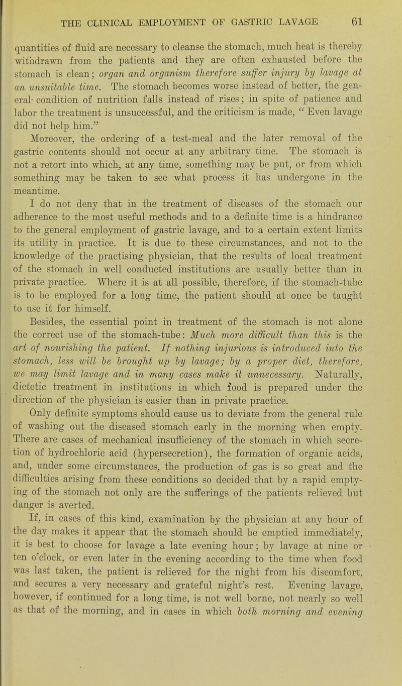 quantities of fluid are necessary to cleanse the stomach, much heat is thereby withdrawn from the patients and they are often exhausted before the stomach is clean; organ and organism therefore suffer injury hy lavage at an unsuitable time. The stomach becomes worse instead of better, the gen- eral- condition of nutrition falls instead of rises; in spite of patience and labor the treatment is unsuccessful, and the criticism is made,  Even lavage did not help him. Moreover, the ordering of a test-meal and the later removal of the gastric contents should not occur at any arbitrary time. The stomach is not a retort into which, at any time, something may be put, or from which something may be taken to see what process it has undergone in the meantime. I do not deny that in the treatment of diseases of the stomach our adherence to the most useful methods and to a definite time is a hindrance to the general emplojrment of gastric lavage, and to a certain extent limits its utility in practice. It is due to these circumstances, and not to the knowledge of the practising physician, that the results of local treatment of the stomach in well conducted institutions are usually better than in private practice. Where it is at all possible, therefore, if the stomach-tube is to be employed for a long time, the patient should at once be taught to use it for himself. Besides, the essential point in treatment of the stomach is not alone the correct use of the stomach-tube: Much more diificult than this is the art of nourishing the patient. If nothing injurious is introduced into the stomach, less will he brought up by lavage; by a proper diet, therefore, we may limit lavage and in many cases make it unnecessary. Naturally, dietetic treatment in institutions in which food is prepared under the direction of the physician is easier than in private practice. Only definite symptoms should cause us to deviate from the general rule of washing out the diseased stomach early in the morning when empty. There are cases of mechanical insufficiency of the stomach in which secre- tion of hydrochloric acid (hypersecretion), the formation of organic acids, and, under some circumstances, the production of gas is so great and the difficulties arising from these conditions so decided that by a rapid empty- ing of the stomach not only are the sufferings of the patients relieved but danger is averted. If, in cases of this kind, examination by the physician at any hour of the day makes it appear that the stomach should be emptied immediately, it is best to choose for lavage a late evening hour; by lavage at nine or ten o'clock, or even later in the evening according to the time when food was last taken, the patient is relieved for the night from his discomfort, and secures a very necessary and grateful night's rest. Evening lavage, however, if continued for a long time, is not well borne, not nearly so well as that of the morning, and in cases in which both morning and evening