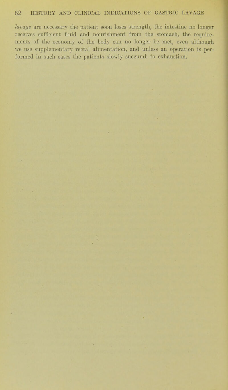lavage are necessary the patient soon loses strength, the intestine no longer receives sufficient fluid and nourishment from tlie stomach, the require- ments of tlie economy of the body can no longer be met, even although we use siipplementary rectal alimentation-, and unless an operation is per- formed in such cases the patients slowly succumb to exhaustion.