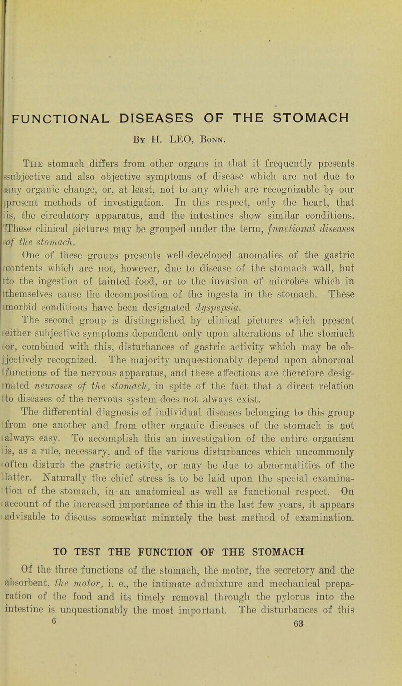 FUNCTIONAL DISEASES OF THE STOMACH By H. LEO, Bonn. The stomach differs from other organs in that it frequently presents --subjective and also objective symptoms of disease which are not due to ;any organic change, or, at least, not to any which are recognizable by our [.present methods of investigation. In this respect, only the heart, that iis, the circulatory apparatus, and the intestines show similar conditions. IThese clinical pictures may be grouped under the term, functional diseases tof the stomach. One of these groups presents well-developed anomalies of the gastric eContents which are not, however, due to disease of the stomach wall, but tto the ingestion of tainted food, or to the invasion of microbes which in tthemselves cause the decomposition of the ingesta in the stomach. These imorbid conditions have been designated dyspepsia. The second group is distinguished by clinical pictures Avhich present eeither subjective symptoms dependent only upon alterations of the stoniach cor, combined with this, disturbances of gastric activity which may be ob- jjectively recognized. The majority unquestionably depend upon abnormal 1 functions of the nervous apparatus, and these affections are therefore desig- mated neuroses of the stomach, in spite of the fact that a direct relation ito diseases of the nervous system does not always exist. The differential diagnosis of individual diseases belonging to this group [from one another and from other organic diseases of the stomach is ijot i always easy. To accomplish this an investigation of the entire organism iis, as a rule, necessary, and of the various distiirbances which uncommonly I often disturb the gastric activity, or may be due to abnormalities of the Hatter. Naturally the chief stress is to be laid upon the special examina- tion of the stomach, in an anatomical as well as functional respect. On i account of the increased importance of this in the last few years, it appears ; advisable to discuss somewhat minutely the best method of examination. TO TEST THE FUNCTION OF THE STOMACH Of the three functions of the stomach, the motor, the secretory and the absorbent, the motor, i. e., the intimate admixture and mechanical prepa- ration of the food and its timely removal through the pylorus into the intestine is unquestionably the most important. The disturbances of this
