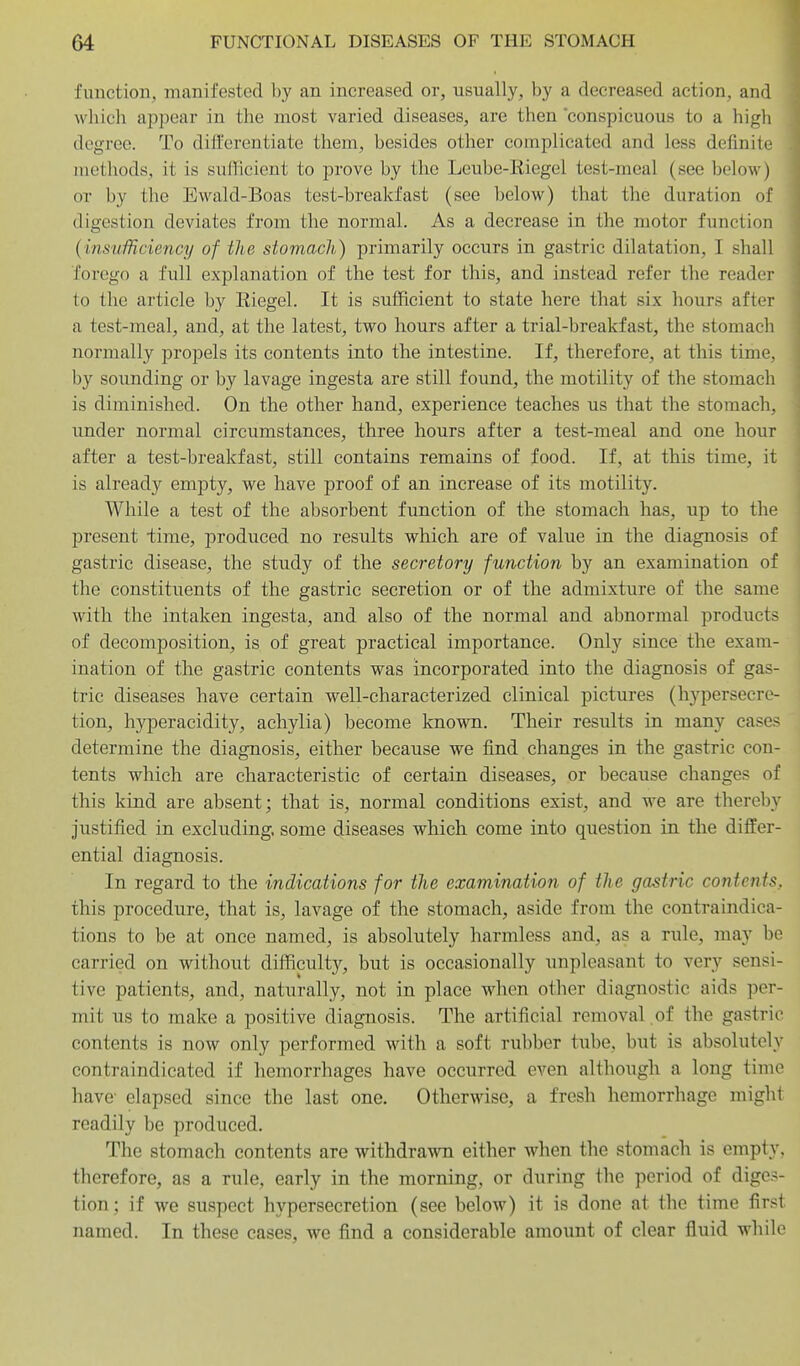 function, manifested by an increased or, usually, by a decreased action, and which appear in the most varied diseases, are then 'conspicuous to a high degree. To differentiate them, besides other complicated and less definite methods, it is sufficient to prove by the Leube-Riegel test-meal (see below) OT by the Ewald-Boas test-breakfast (see below) that the duration of digestion deviates from the normal. As a decrease in the motor function {insufficiency of the stomach) primarily occurs in gastric dilatation, I shall forego a full explanation of the test for this, and instead refer the reader to the article by Riegel. It is sufficient to state here that six hours after a test-meal, and, at the latest, two hours after a trial-breakfast, the stomach normally propels its contents into the intestine. If, therefore, at this time, by sounding or by lavage ingesta are still found, the motility of the stomach is diminished. On the other hand, experience teaches us that the stomach, under normal circumstances, three hours after a test-meal and one hour after a test-breakfast, still contains remains of food. If, at this time, it is already empty, we have proof of an increase of its motility. While a test of the absorbent function of the stomach has, up to the present lime, produced no results which are of value in the diagnosis of gastric disease, the study of the secretory function by an examination of the constituents of the gastric secretion or of the admixture of the same with the intaken ingesta, and also of the normal and abnormal products of decomposition, is of great practical importance. Only since the exam- ination of the gastric contents was incorporated into the diagnosis of gas- tric diseases have certain well-characterized clinical pictures (hypersecre- tion, hyperacidity, achylia) become known. Their results in many cases determine the diagnosis, either because we find changes in the gastric con- tents which are characteristic of certain diseases, or because changes of this kind are absent; that is, normal conditions exist, and we are thereby justified in excluding, some diseases which come into question in tlie differ- ential diagnosis. In regard to the indications for the examination of the gastric contents. this procedure, that is, lavage of the stomach, aside from the contraindica- tions to be at once named, is absolutely harmless and, as a rule, may be carried on without difficulty, but is occasionally unpleasant to very sensi- tive patients, and, naturally, not in place when other diagnostic aids per- mit us to make a positive diagnosis. The artificial removal .of the gastric contents is now only performed with a soft rubber tube, but is absolutely contraindicated if hemorrhages have occurred even although a long time have- elapsed since the last one. Otherwise, a fresh hemorrhage might readily be produced. The stomach contents are withdrawn either when the stomach is empty, therefore, as a rule, early in the morning, or during the period of diges- tion; if we suspect hypersecretion (see below) it is done at the time first named. In these cases, we find a considerable amount of clear fluid while