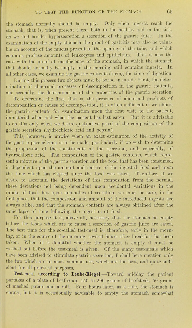 the stomach normally should be empty. Only when ingesta reach the stomach, that is, when present there, both in the healthy and in the sick, do we find besides hypersecretion a secretion of the gastric juice. Tn the examination of the empty stomach the proof of gastritis may also bo valua- ble on account of the mucus present in the opening of the tube, and which contains profuse amounts of leukocytes and epithelium. This is also the case with the proof of insufficiency of the stomach, in which the stomach that should normally be empty in the morning still contains ingesta. In all other cases, we examine the gastric contents during the time of digestion. During this process two objects must be borne in mind: First, the deter- mination of abnormal processes of decomposition in the gastric contents, and secondly, the determination of the properties of the gastric secretion. To determine the first, that is, the presence of abnormal products of decomposition or causes of decomposition, it is often sufficient if we obtain the gastric contents for examination upon the first visit to the patient, immaterial when and what the patient has last eaten. But it is advisable to do this only when we desire qualitative proof of the composition of the gastric secretion (hydrochloric acid and pepsin). This, however, is unwise when an exact estimation of the activit}'^ of the gastric parenchyma is to be made, particularly if we wish to determine the proportion of the constituents of the secretion, and, especially, of hydrochloric acid. The composition of the gastric contents, which repre- sent a mixture of the gastric secretion and the food that has been consumed, is dependent upon the amount and nature of the ingested food and upon the time which has elapsed since the food was eaten. Therefore, if we desire to ascertain the deviations of this composition from the normal, these deviations not being dependent upon accidental variations in the intake of food, but upon anomalies of secretion, we must be sure, in the first place, that the composition and amount of the introduced ingesta are always alike, and that the stomach contents are always obtained after the same lapse of time following the ingestion of food. For this purpose it is, above all, necessary that the stomach be empty before the foods which are to cause a secretion of gastric juice are eaten. The best time for the so-called test-meal is, therefore, early in the morn- ing, or in the course of the morning, several hours after breakfast has been taken. When it is doubtful whether the stomach is empty it must be washed out before the test-meal is given. Of the many test-meals which have been advised to stimulate gastric secretion, I shall here mention only the two which are in most common use, which are the best, and quite suffi- cient for all practical purposes. Test-meal according to Leube-Riegel,—Toward midday the patient partakes of a plate of beef-soup, 150 to 200 grams of beefsteak, 50 grams of mashed potato and a roll. Four hours later, as a rule, the stomach is empty, but it is occasionally advisable to empty the stomach somewhat