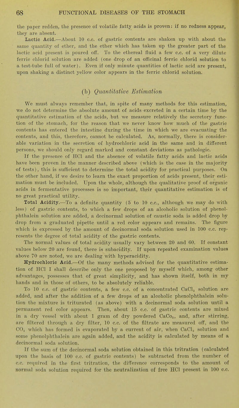 the paper redden, the presence of volatile fatty acids is proven: if no redness appear, they are absent. Lactic Acid.—About 10 c.c. of gastric contents are shaken up with about the sanio quantity of ether, and the ether which has taken up the greater part of the lactic acid present is poured ofif. To the ethereal fluid a few c.c. of a very dilute ferric chloiid solution are added (one drop of an officinal ferric chlorid solution to a test-tube full of water). Even if only minute quantities of lactic acid are present, upon shaking a distinct yellow color appears in the ferric chlorid solution. (b) Quantitative Estimation We must always remember that, in spite of many methods for this estimation, we do not determine the absolute amount of acids excreted in a certain time by the quantitative estimation of the acids, but we measure relatively the secretory func- tion of the stomach, for the reason that we never know how much of the gastric contents has entered the intestine during the time in which we are evacuating the contents, and this, therefore, cannot be calculated. As, normally, there is consider- able variation in the secretion of hydrochloric acid in the same and in different persons, we should only regard marked and constant deviations as pathologic. If the presence of HCl and the absence of volatile fatty acids and lactic acids have been proven in the manner described above (which is the ease in the majority of tests), this is sufficient to determine the total acidity for practical purposes. On the other hand, if we desii'e to learn the exact proportion of acids present, their esti- mation must be included. Upon the whole, although the qualitative proof of organic acids in fermentative processes is so important, their quantitative estimation is of no great practical utility. Total Acidity.—To a definite quantity (5 to 10 c.c, although we may do with less) of gastric contents, to which a few drops of an alcoholic solution of phenol- phthalein solution are added, a decinormal solution of caustic soda is added drop by drop from a graduated pipette until a red color appears and remains. The figure which is expressed by the amount of decinormal soda solution used in 100 c.c. rep- resents the degree of total acidity of the gastric contents. The normal values of total acidity usually vary between 20 and 60. If constant values below 20 are found, there is subacidity. If upon repeated examination values above 70 are noted, we are dealing with hyperacidity. Hydrochloric Acid.—Of the many methods advised for the quantitative estima- tion of HCl I shall describe only the one proposed by myself which, among other advantages, possesses that of great simplicity, and has shown itself, both in my hands and in those of others, to be absolutely reliable. To 10 c.c. of gastric contents, a few c.c. of a concentrated CaCL solution are added, and after the addition of a few drops of an alcoholic phenolphthalein solu- tion the mixture is triturated (as above) with a decinormal soda solution until a permanent red color appears. Then, about 15 c.c. of gastric contents are mixed in a dry vessel with about 1 gram of dry powdered CaCo.,, and, after stirring, are filtered through a dry filter, 10 c.c. of the filtrate are measured off, and the COj which has formed is evaporated by a current of air, when CaClj solution and some phenolphthalein are again added, and the acidity is calculated by means of a decinormal soda solution. If the sum of the decinormal soda solution obtained in this tritration (calculated upon the basis of 100 c.c. of gastric contents) be subtracted from the number of c.c. required in the first tritration, the difference corresponds to the amount of normal soda solution required for the neutralization of free HCl present in 100 c.c.