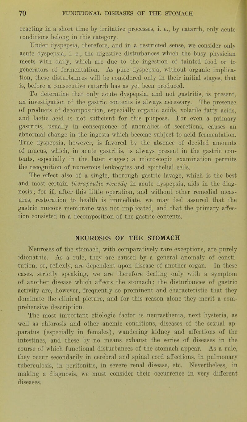 reacting in a short time by irritative processes, i. e., by catarrh, only acute conditions belong in this category. Under dysiDcpsia, therefore, and in a restricted sense, we consider only acute dyspepsia, i. e., the digestive disturbances which the busy physician meets with daily, which are due to the ingestion of tainted food or to generators of fermentation. As pure dyspepsia, without organic implica- tion, these disturbances will be considered only in their initial stages, that is, before a consecutive catarrh has as yet been produced. To determine that only acute dyspepsia, and not gastritis, is present, an investigation of the gastric contents is always necessary. The presence of products of decomposition, especially organic acids, volatile fatty acids, and lactic acid is not sufficient for this purpose. For even a primary gastritis, usually in consequence of anomalies of secretions,, causes an abnormal change in the ingesta which become subject to acid fermentation. True dyspepsia, however, is favored by the absence of decided amounts of mucus, which, in acute gastritis, is always present in the gastric con- tents, especially in the later- stages; a microscopic examination permits the recognition of numerous leukocytes and epithelial cells. The effect also of a single, thorough gastric lavage, which is the best and most certain therapeutic remedy in acute dyspepsia, aids in the diag- nosis; for if, after this little operation, and without other remedial meas- ures, restoration to health is immediate, we may feel assured that the gastric mucous membrane was not implicated, and that the primary affec- tion consisted in a decomposition of the gastric contents. NEUROSES OF THE STOMACH Neuroses of the stomach, with comparatively rare exceptions, are purely idiopathic. As a rule, they are caused by a general anomaly of consti- tution, or, reflexly, are dependent upon disease of another organ. In these cases, strictly speaking, we are therefore dealing only with a symptom of another disease which affects the stomach; the disturbances of gastric activity are, however, frequently so prominent and characteristic that they dominate the clinical picture, and for this reason alone they merit a com- prehensive description. The most important etiologic factor is neurasthenia, next hysteria, as well as chlorosis and other anemic conditions, diseases of the sexual ap- paratus (especially in females), wandering kidney and affections of the intestines, and these by no means exhaust the series of diseases in the course of which functional disturbances of the stomach appear. As a rule, they occur secondarily in cerebral and spinal cord affections, in pulmonary tuberculosis, in peritonitis, in severe renal disease, etc. Nevertheless, in making a diagnosis, we must consider their occurrence in very different diseases.