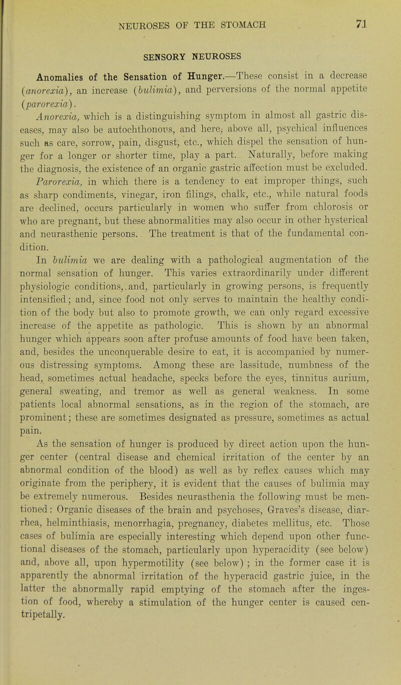SENSORY NEUROSES Anomalies of the Sensation of Hunger.—These consist in a decrease (anorexia), an increase (bulimia), and perversions of the normal appetite (parorexia). Anorexia, which is a distinguishing symptom in almost all gastric dis- eases, may also be autochthonous, and here^ above all, psychical influences such as care, sorrow, pain, disgust, etc., which dispel the sensation of hun- ger for a longer or shorter time, play a part. Naturally, before making the diagnosis, the existence of an organic gastric affection must be excluded. Parorexia, in which there is a tendency to eat improper things, such as sharp condiments, vinegar, iron filings, chalk, etc., Avhile natural foods are declined, occurs particularly in women who suffer from chlorosis or who are pregnant, but these abnormalities may also occur in other hysterical and neurasthenic persons. The treatment is that of the fundamental con- dition. In 'bulimia we are dealing with a pathological augmentation of the normal sensation of hunger. This varies extraordinarily under different physiologic conditions,, and, particularly in growing persons, is frequently intensified; and, since food not only serves to maintain the healthy condi- tion of the body but also to promote growth, we can only regard excessive increase of the appetite as pathologic. This is shown by an abnormal hunger which appears soon after profuse amounts of food have been taken, and, besides the unconquerable desire to eat, it is accompanied by numer- ous distressing sjonptoms. Among these are lassitude, numbness of the head, sometimes actual headache, specks before the eyes, tinnitus aurium, general sweating, and tremor as well as general weakness. In some patients local abnormal sensations, as in the region of the stomach, are prominent; these are sometimes designated as pressure, sometimes as actual pain. As the sensation of hunger is produced by direct action upon the hun- ger center (central disease and chemical irritation of the center by an abnormal condition of the blood) as well as by reflex causes which may originate from the periphery, it is evident that the causes of bulimia may be extremely numerous. Besides neurasthenia the following must be men- tioned : Organic diseases of the brain and psychoses, Graves's disease, diar- rhea, helminthiasis, menorrhagia, pregnancy, diabetes mellitus, etc. Those cases of bulimia are especially interesting which depend upon other func- tional diseases of the stomach, particularly upon hyperacidity (see below) and, above all, upon hypermotility (see below); in the former case it is apparently the abnormal irritation of the hyperacid gastric juice, in the latter the abnormally rapid emptying of the stomach after the inges- tion of food, whereby a stimulation of the hunger center is caused cen- tripetally.