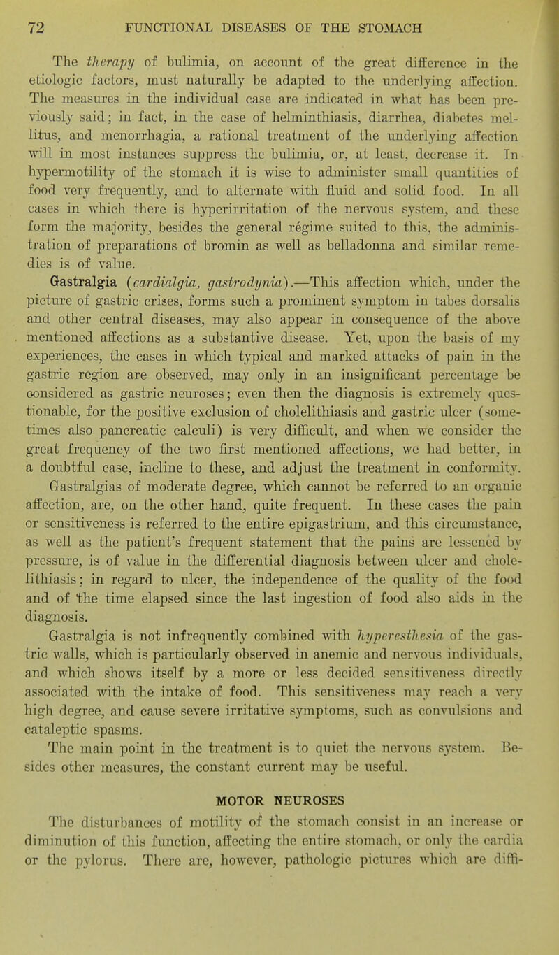 The tlierapy of bulimia, on account of the great difference in the etiologic factors, must naturally be adapted to the underlying afEection. The measures in the individual case are indicated in what has been pre- viously said; in fact, in the case of helminthiasis, diarrhea, diabetes mel- litus, and menorrhagia, a rational treatment of the underlying affection will in most instances suppress the bulimia, or, at least, decrease it. In hypermotility of the stomach it is wise to administer small quantities of food very frequently, and to alternate with fluid and solid food. In all cases in which there is hyperirritation of the nervous system, and these form the majority, besides the general regime suited to this, the adminis- tration of preparations of bromin as well as belladonna and similar reme- dies is of value. Gastralgia {ccurdialgia, gastrodynia).—This affection which, under the picture of gastric crises, forms such a prominent symptom in tabes dorsalis and other central diseases, may also appear in consequence of the above mentioned affections as a substantive disease. Yet, upon the basis of my experiences, the cases in which typical and marked attacks of pain in the gastric region are observed, may only in an insignificant percentage be considered as gastric neuroses; even then the diagnosis is extremely ques- tionable, for the positive exclusion of cholelithiasis and gastric ulcer (some- times also pancreatic calculi) is very difficult, and when we consider the great frequency of the two first mentioned affections, we had better, in a doubtful case, incline to these, and adjust the treatment in conformity. Gastralgias of moderate degree, which cannot be referred to an organic affection, are, on the other hand, quite frequent. In these cases the pain or sensitiveness is referred to the entire epigastrium, and tliis eircmnstance, as well as the patient's frequent statement that the pains are lessened by pressure, is of value in the differential diagnosis between ulcer and chole- lithiasis; in regard to ulcer, the independence of the quality of the food and of the time elapsed since the last ingestion of food also aids in the diagnosis. Gastralgia is not infrequently combined with hyperesthesia of the gas- tric walls, which is particularly observed in anemic and nervous individuals, and which shows itself by a more or less decided sensitiveness directly associated with the intake of food. This sensitiveness may reach a very high degree, and cause severe irritative symptoms, such as convulsions and cataleptic spasms. The main point in the treatment is to quiet the nervous system. Be- sides other measures, the constant current may be useful. MOTOR NEUROSES The disturbances of motility of the stomach consist in an increase or diminution of this function, affecting the entire stomach, or only the cardia or the pylorus. There are, however, pathologic pictures which are diffi-