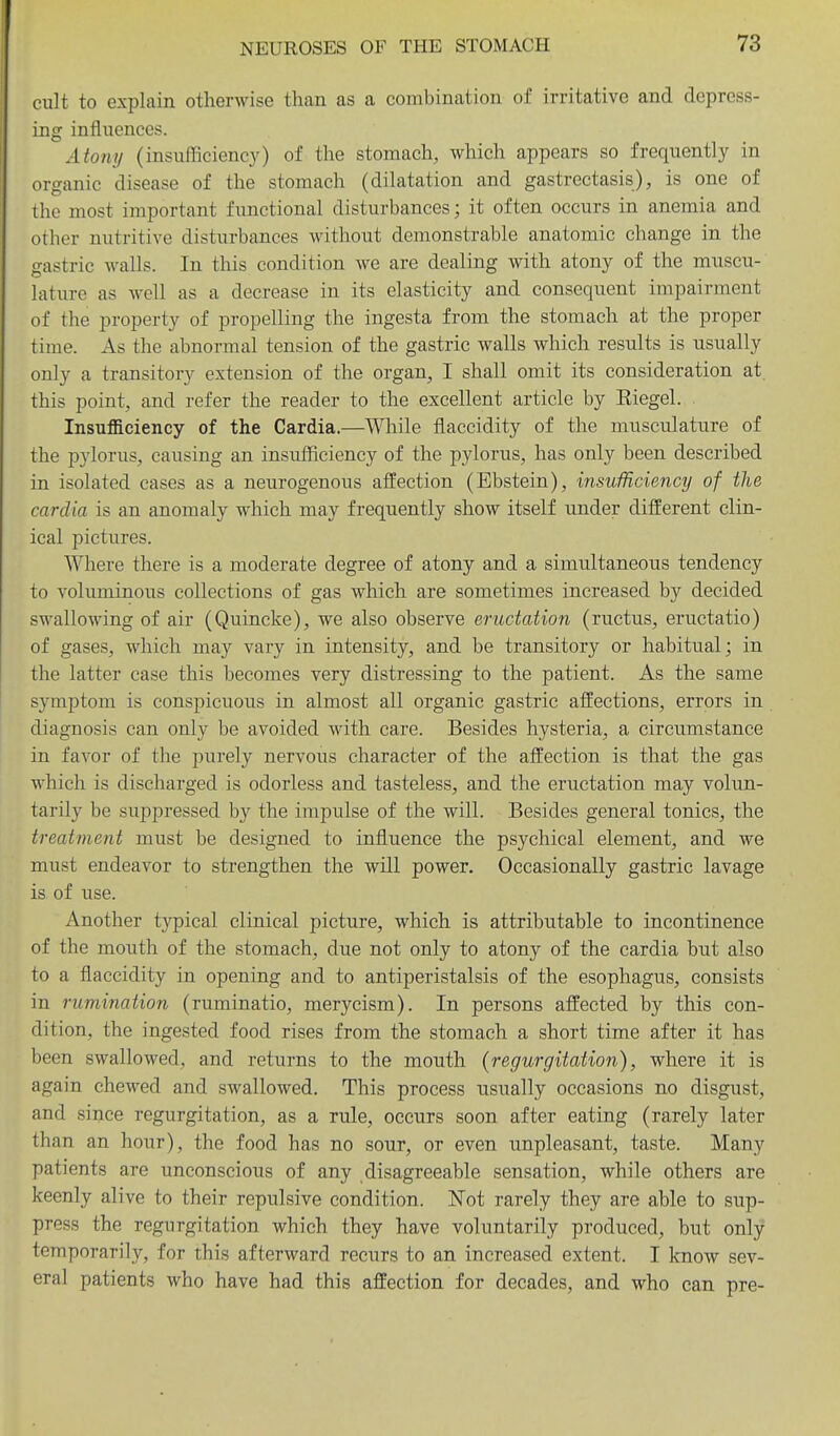 cult to explain otherwise than as a combination of irritative and depress- ing influences. Atony (insufficienc}^) of the stomach, which appears so frequently in organic disease of the stomach (dilatation and gastrectasis), is one of the most important functional disturbances; it often occurs in anemia and other nutritive disturbances Avithout demonstrable anatomic change in the gastric walls. In this condition we are dealing with atony of the muscu- lature as well as a decrease in its elasticity and consequent impairment of the property of propelling the ingesta from the stomach at the proper time. As the abnormal tension of the gastric walls which results is usually only a transitory extension of the organ, I shall omit its consideration at this point, and refer the reader to the excellent article by Eiegel. Insufficiency of the Cardia.—While fiaccidity of the musculature of the pylorus, causing an insufficiency of the pylorus, has only been described in isolated cases as a neurogenous affection (Ebstein), insufficiency of the cardia is an anomaly which may frequently show itself under different clin- ical pictures. Where there is a moderate degree of atony and a simultaneous tendency to voluminous collections of gas which are sometimes increased by decided swallowing of air (Quincke), we also observe eructation (ructus, eructatio) of gases, which may vary in intensity, and be transitory or habitual; in the latter case this becomes very distressing to the patient. As the same symptom is conspicuous in almost all organic gastric affections, errors in diagnosis can only be avoided with care. Besides hysteria, a circumstance in favor of the purely nervous character of the affection is that the gas which is discharged is odorless and tasteless, and the eructation may volun- tarily be suppressed by the impulse of the will. Besides general tonics, the treatment must be designed to influence the psychical element, and we must endeavor to strengthen the will power. Occasionally gastric lavage is of use. Another typical clinical picture, which is attributable to incontinence of the mouth of the stomach, due not only to atony of the cardia but also to a fiaccidity in opening and to antiperistalsis of the esophagus, consists in rumination (ruminatio, merycism). In persons affected by this con- dition, the ingested food rises from the stomach a short time after it has been swallowed, and returns to the mouth (regurgitation), where it is again chewed and swallowed. This process usually occasions no disgust, and since regurgitation, as a rule, occurs soon after eating (rarely later than an hour), the food has no sour, or even unpleasant, taste. Many patients are unconscious of any disagreeable sensation, while others are keenly alive to their repulsive condition. ISTot rarely they are able to sup- press the regurgitation which they have voluntarily produced, but only temporarily, for this afterward recurs to an increased extent. I know sev- eral patients who have had this affection for decades, and who can pre-