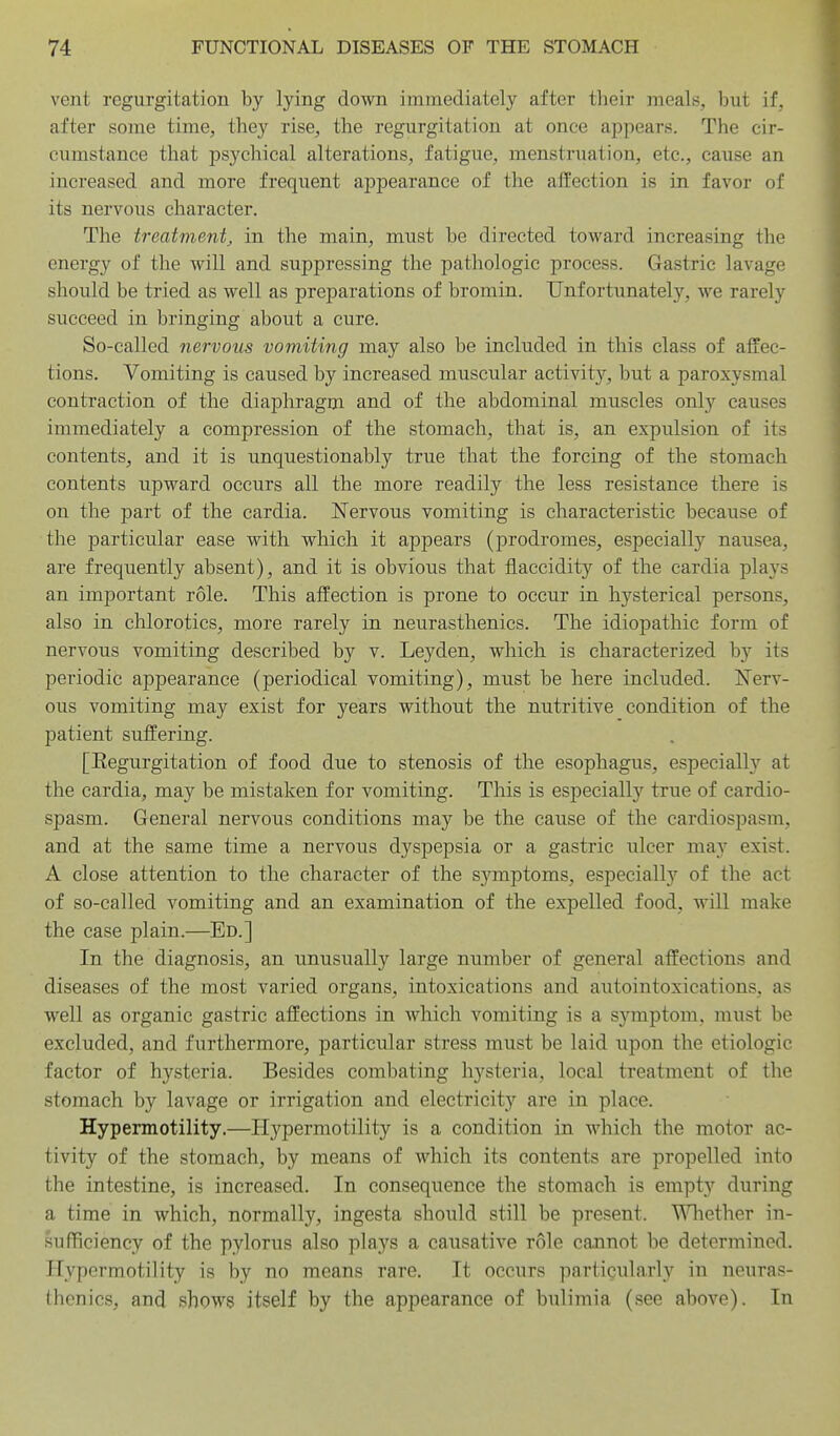 vent regurgitation by lying down immediately after their meals, but if, after some time, they rise, the regurgitation at once appears. The cir- cumstance that psychical alterations, fatigue, menstruation, etc., cause an increased and more freqiient appearance of the affection is in favor of its nervous character. The treatment, in the main, must be directed toward increasing the energy of the will and suppressing the pathologic process. Gastric lavage should be tried as well as preparations of bromin. Unfortunately, we rarely succeed in bringing about a cure. So-called nervous vomiting may also be included in this class of affec- tions. Vomiting is caused by increased muscular activity, but a paroxysmal contraction of the diaphragm and of the abdominal muscles only causes immediately a compression of the stomach, that is, an expulsion of its contents, and it is unquestionably true that the forcing of the stomach contents upward occurs all the more readily the less resistance there is on the part of the cardia. Nervous vomiting is characteristic because of the particular ease with which it appears (prodromes, especially nausea, are frequently absent), and it is obvious that flaccidity of the cardia plays an important role. This affection is prone to occur in hysterical persons, also in chlorotics, more rarely in neurasthenics. The idiopathic form of nervous vomiting described by v. Leyden, which is characterized by its periodic appearance (periodical vomiting), must be here included. Nerv- ous vomiting may exist for years without the nutritive condition of the patient suffering. [Eegurgitation of food due to stenosis of the esophagus, especially at the cardia, may be mistaken for vomiting. This is especially true of cardio- spasm. General nervous conditions may be the cause of the cardiospasm, and at the same time a nervous dyspepsia or a gastric ulcer may exist. A close attention to the character of the symptoms, especiall}'^ of the act of so-called vomiting and an examination of the expelled food, will make the case plain.—Ed.] In the diagnosis, an unusually large number of general affections and diseases of the most varied organs, intoxications and autointoxications, as well as organic gastric affections in which vomiting is a symptom, must be excluded, and furthermore, particular stress must be laid upon the etiologic factor of hysteria. Besides combating hysteria, local treatment of the stomach by lavage or irrigation and electricity are in place. Hypermotility.—Hypermotility is a condition in which the motor ac- tivity of the stomach, by means of Mdiich its contents are propelled into the intestine, is increased. In consequence the stomach is empty during a time in which, normally, ingesta should still be present. Whether in- sufficiency of the pylorus also plays a causative role cannot be determined. Hypermotility is by no means rare. It occurs particularly in neuras- thenics, and shows itself by the appearance of bulimia (see above). In
