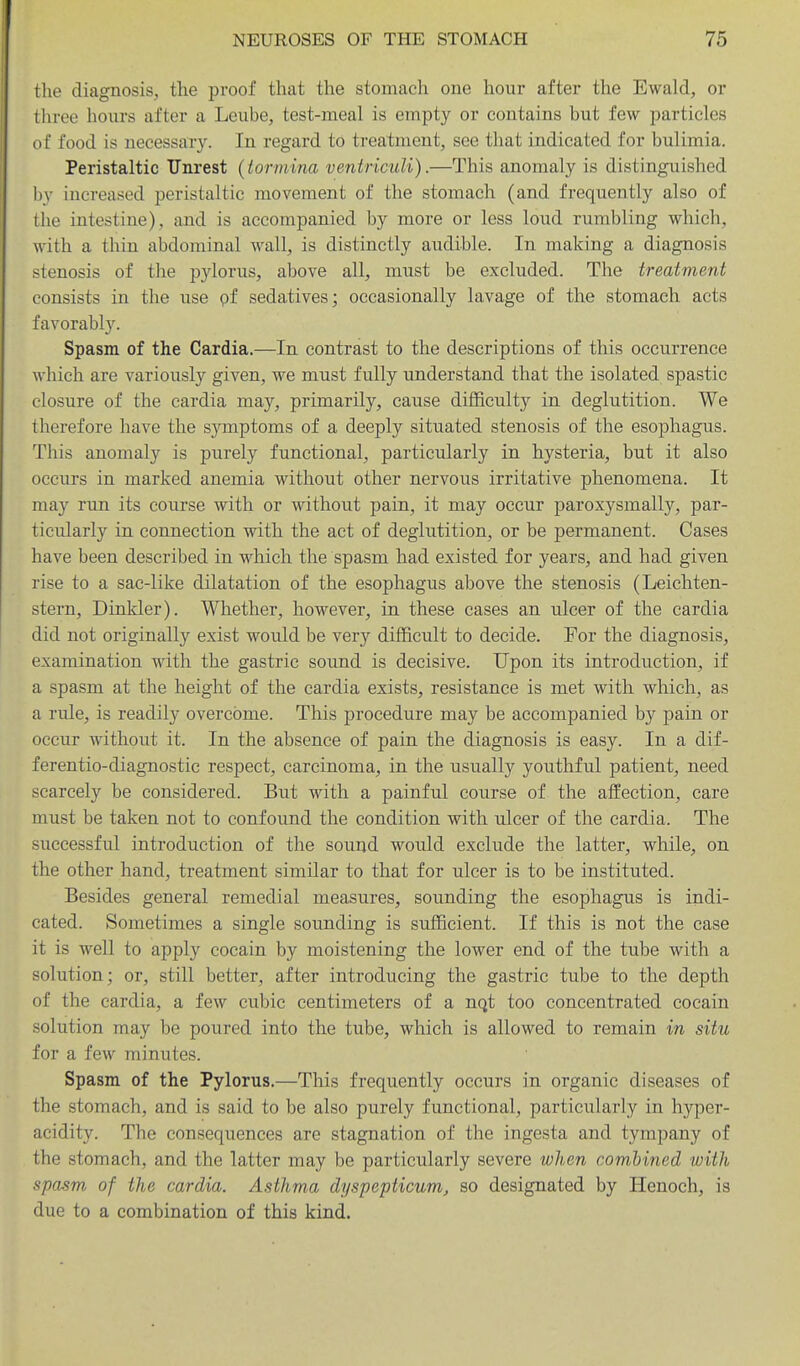 the diagnosis, the proof that the stomach one hour after the Ewald, or three hours after a Leube, test-meal is empty or contains but few particles of food is necessary. In regard to treatment, see that indicated for bulimia. Peristaltic Unrest (tormina veniriculi).—This anomaly is distinguished by increased peristaltic movement of the stomach (and frequently also of the intestine), and is accompanied by more or less loud rumbling which, with a thin abdominal wall, is distinctly audible. In making a diagnosis stenosis of the pylorus, above all, must be excluded. The treatment consists in the use pf sedatives; occasionally lavage of the stomach acts favorably. Spasm of the Cardia.—In contrast to the descriptions of this occurrence which are variously given, we must fully understand that the isolated spastic closure of the cardia may, primarily, cause difficulty in deglutition. We therefore have the symptoms of a deeply situated stenosis of the esophagus. This anomaly is purely functional, particularly in hysteria, but it also occurs in marked anemia without other nervous irritative phenomena. It may run its course with or without pain, it may occur paroxysmally, par- ticularly in connection with the act of deglutition, or be permanent. Cases have been described in which the spasm had existed for years, and had given rise to a sac-like dilatation of the esophagus above the stenosis (Leichten- stern. Dinkier). Whether, however, in these cases an ulcer of the cardia did not originally exist would be very difficult to decide. For the diagnosis, examination with the gastric sound is decisive. Upon its introduction, if a spasm at the height of the cardia exists, resistance is met with which, as a rule, is readily overcome. This procedure may be accompanied by pain or occur without it. In the absence of pain the diagnosis is easy. In a dif- ferentio-diagnostic respect, carcinoma, in the usually youthful patient, need scarcely be considered. But with a painful course of the affection, care must be taken not to confound the condition with ulcer of the cardia. The successful introduction of the sound would exclude the latter, while, on the other hand, treatment similar to that for ulcer is to be instituted. Besides general remedial measures, sounding the esophagus is indi- cated. Sometimes a single sounding is sufficient. If this is not the case it is well to apply cocain by moistening the lower end of the tube with a solution; or, still better, after introducing the gastric tube to the depth of the cardia, a few cubic centimeters of a nqt too concentrated cocain solution may be poured into the tube, which is allowed to remain in situ for a few minutes. Spasm of the Pylorus.—This frequently occurs in organic diseases of the stomach, and is said to be also purely functional, particularly in hyper- acidity. The consequences are stagnation of the ingesta and tympany of the stomach, and the latter may be particularly severe wlien combined with spasm of the cardia. Asthma dyspepticum, so designated by Henoch, is due to a combination of this kind.