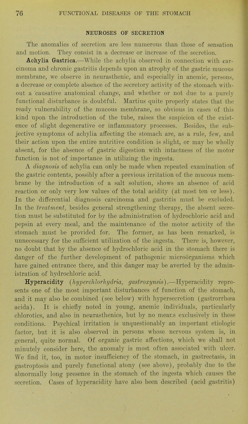 NEUROSES OF SECRETION The anomalies of secretion are less numerous than those of sensation and motion. They consist in a decrease or increase of the secretion. Achylia Gastrica.—While the ach3flia observed in connection with car- cinoma and chronic gastritis depends upon an atrophy of the gastric mucous membrane, we observe in neurasthenic, and especially in anemic, persons, a decrease or complete absence of the secretory activity of the stomach with- out a causative anatomical change, and whether or not due to a purely functional disturbance is doubtful. Martins quite properly states that the ready vulnerability of the mucous membrane, so obvious in cases of this kind upon the introduction of the tube, raises the suspicion of the exist- ence of slight degenerative or inflammatory processes. Besides, the sul> jective s5anptoms of achylia affecting the stomach are, as a rule, few, and their action upon the entire nutritive condition is slight, or may be wholly absent, for the absence of gastric digestion with intactness of the motor function is not of importance in utilizing the ingesta. A diagnosis of achylia can only be made when repeated examination of the gasti'ic contents, possibly after a previous irritation of the mucous mem- brane by the introduction of a salt solution, shows an absence of acid reaction or only very low values of the total acidity (at most ten or less). In the differential diagnosis carcinoma and gastritis must be excluded. In the treatment^ besides general strengthening therapy, the absent secre- tion must be substituted for by the administration of hydrochloric acid and pepsin at every meal, and the maintenance of the motor activity of the stomach must be provided for. The former, as has been remarked, is unnecessary for the sufficient utilization of the ingesta. There is, however, no doubt that by the absence of hydrochloric acid in the stomach there is danger of the further development of pathogenic microorganisms which have gained entrance there, and this danger may be averted b}'' the admin- istration of hydrochloric acid. Hyperacidity {hyperchlorhydria, gastroxynsis).—H5^peracidity repre- sents one of the most important disturbances of function of the stomach, and it may also be combined (see below) with hypersecretion (gastrorrhoea acida). It is chiefly noted in young, anemic individuals, particularly chlorotics, and also in neurasthenics, but by no means exclusively in these conditions. Psychical irritation is unquestionably an important etiologic factor, but it is also observed in persons whose nervous S3^stem is, in general, quite normal. Of organic gastric affections, which we shall not minutely consider here, the anomaly is most often associated with ulcer. We find it, too, in motor insufficiency of the stomach, in gastrectasis, in gastroptosis and purely functional atony (see above), probably due to the abnormally long presence in the stomach of the ingesta which causes the secretion. Cases of hyperacidity have also been described (acid gastritis)