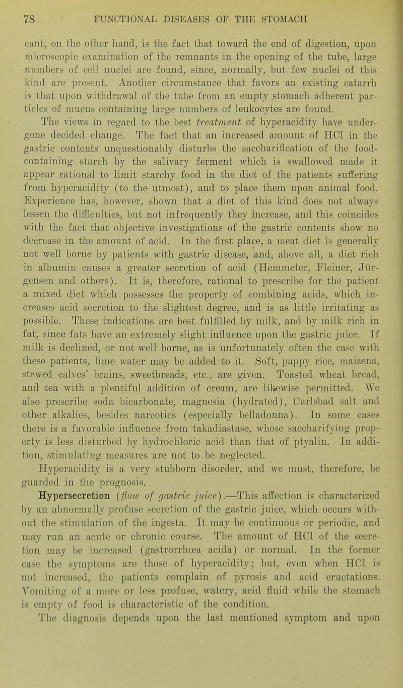 cant, on the other hand, is the fact that toward the end of digestion, upon microscopic examination of the remnants in the opening of the tube, large numbers of cell nuclei are found, since, normally, but few nuclei of this kind are jji'esont. Another circumstance that favors an existing catarrh is that upon withdrawal of the tube from an empty stomach adherent par- ticles of mucus containing large numbers of leukocytes are found. The views in regard to the best treatment of hyperacidity have under- gone decided cliange. The fact that an increased amount of HCl in the gastric contents unquestionably disturbs the saccharification of the food- containing starch by the salivary ferment which is swallowed made it appear rational to limit starchy food in the diet of the patients suffering from hyperacidity (to the utmost), and to place them upon animal food. Experience has, however, shown that a diet of this kind does not always lessen the difficulties, but not infrequently they increase, and this coincides with the fact that objective investigations of the gastric contents show no decrease in the amount of acid. In the first place, a meat diet is generally not well borne by patients with gastric disease, and, above all, a diet rich in albumin causes a greater secretion of acid (Hemmeter, Fleiner, Jiir- gensen and others). It is, therefore, rational to prescribe for the patient a mixed diet which possesses the property of combining acids, which in- creases acid secretion to the slightest degree, and is as little irritating as possible. These indications are best fulfilled by milk, and by milk rich in fat, since fats have an extremely slight influence upon the gastric juice. If milk is declined, or not well borne, as is unfortunately often the case with these patients, lime water may be added to it. Soft, pappy rice, maizena, stewed calves' brains, sweetbreads, etc., are given. Toasted wheat bread, and tea with a plentiful addition of cream, are lilsewise permitted. We also prescribe soda bicarbonate, magnesia (hydrated), Carlsbad salt and other alkalies, besides narcotics (especially belladonna). In some cases there is a favorable influence from takadiastase, whose saccharifying prop- erty is less disturbed by hydrochloric acid than that of ptyalin. In addi- tion, stimulating measures are not to be neglected. Hyperacidity is a very stubborn disorder, and we must, therefore, be guarded in the prognosis. Hypersecretion (flow of gastric juice).—This affection is characterized by an abnormally profuse secretion of the gastric juice, which occurs with- out the stimulation of the ingesta. It ma}'^ be continuous or periodic, and may run an acute or chronic course. The amount of HCl of the secre- tion may be increased (gastrorrhoea acida) or normal. In the former case the symptoms are those of hyperacidity; but, even when HCl is not increased, the patients complain of pyrosis and acid eructations. Vomiting of a more or less profuse, watery, acid fluid while the stomach is empty of food is characteristic of the condition. The diagnosis depends upon the last mentioned symptom and upon