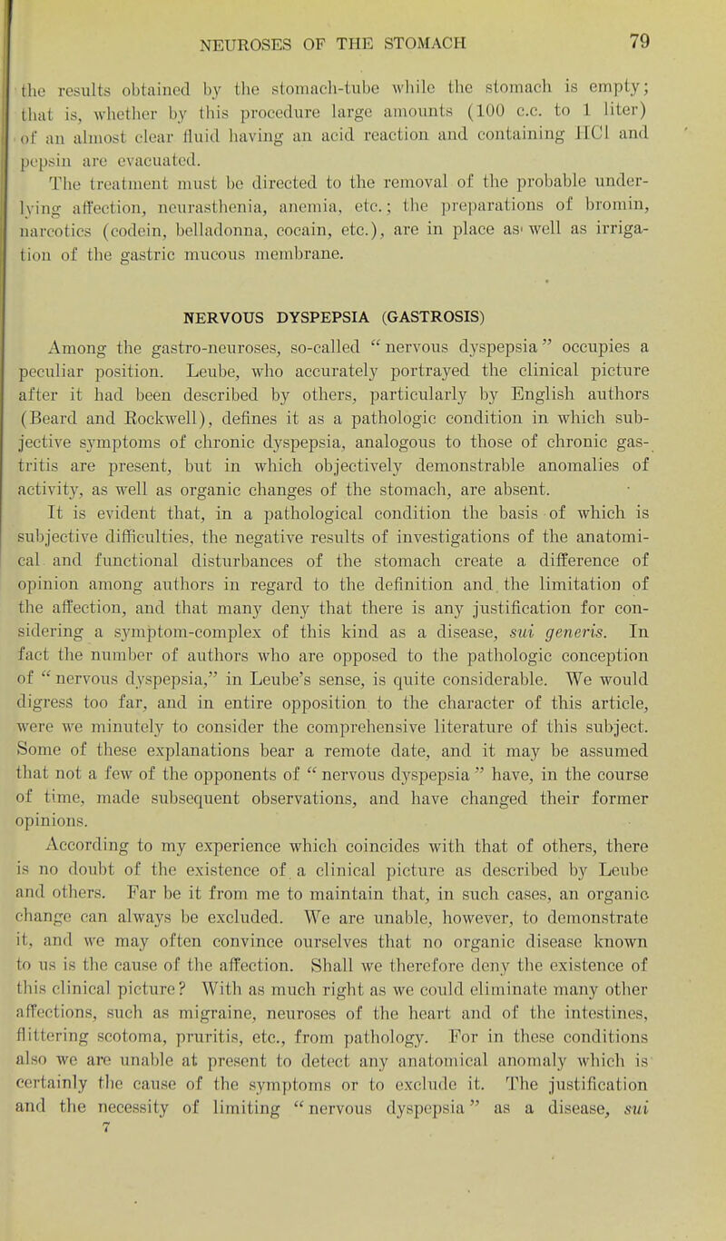 the results obtained by tlie stomach-tube wliile the stomach is empty; lliat is, whether by this procedure hirge amounts (100 c.c. to 1 liter) of an almost clear tluid having an acid reaction and containing HCl and pepsin are evacuated. The treatment must be directed to the removal of the probable under- lying affection, neurasthenia, anemia, etc.; the preparations of bromin, narcotics (codein, belladonna, cocain, etc.), are in place as■ well as irriga- tion of the gastric mucous membrane. NERVOUS DYSPEPSIA (GASTROSIS) Among the gastro-neuroses, so-called  nervous dyspepsia occupies a peculiar position. Leube, who accurately portrayed the clinical picture after it had been described by others, particularly by English authors (Beard and Eockwell), defines it as a pathologic condition in which sub- jective symptoms of chronic dyspepsia, analogous to those of chronic gas- tritis are present, bi;t in which objectively demonstrable anomalies of activit}'^, as well as organic changes of the stomach, are absent. It is evident that, in a pathological condition the basis of which is sul^jective difficulties, the negative results of investigations of the anatomi- cal and functional disturbances of the stomach create a difference of opinion among authors in regard to the definition and. the limitation of the affection, and that many deny that there is any Justification for con- sidering a symptom-complex of this kind as a disease, sui generis. In fact the number of authors who are opposed to the pathologic conception of  nervous dyspepsia, in Leube's sense, is quite considerable. We would digress too far, and in entire opposition to the character of this article, were we minutely to consider the comprehensive literature of this subject. Some of these explanations bear a remote date, and it may be assumed that not a few of the opponents of  nervous dyspepsia  have, in the course of time, made subsequent observations, and have changed their former opinions. According to my experience which coincides with that of others, there is no doubt of the existence of a clinical picture as described by Leube and others. Far be it from me to maintain that, in such cases, an organic change can always be excluded. We are unable, however, to demonstrate it, and we may often convince ourselves that no organic disease known to us is the cause of the affection. Shall we therefore deny the existence of this clinical picture? With as much right as we could eliminate many other affections, such as migraine, neuroses of the heart and of the intestines, flittering scotoma, pruritis, etc., from pathology. For in these conditions also we are unable at present to detect any anatomical anomaly which is certainly the cause of the symptoms or to exclude it. The Justification and the necessity of limiting nervous dyspepsia as a disease, sui 7