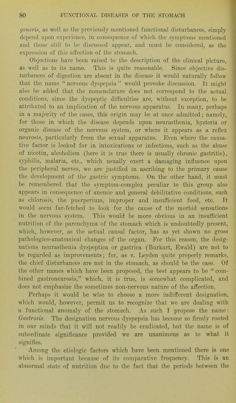 generis, as well as the previously mentioned functional disturbances, simply depend upon experience, in consequence of which the symptoms mentioned and those still to be discussed appear, and jnust be considered, as the expression of this affection of the stomach. Objections have been raised to the description of the clinical picture, as well as to its name. Tliis is quite reasonable. Since objective dis- turbances of digestion are absent in the disease it would naturally follow that the name  nervous dyspepsia  would provoke discussion. It might also be added that the nomenclature does not correspond to the actual conditions, since the dyspeptic difficulties are, without exception, to be attributed to an implication of the nervous apparatus. In many, perhaps in a majority of the cases, this origin may be at once admitted; namely, for those in which the disease depends upon neurasthenia, hysteria or organic disease of the nervous system, or where it appears as a reflex neurosis, particularly from the sexual apparatus. Even where the causa- tive factor is looked for in intoxications or infections, such as the abuse of nicotin, alcoholism (here it is true there is usually chronic gastritis), syphilis, malaria, etc., which usually exert a damagiiig influence upon the peripheral nerves, we are justified in ascribing to the primary cause the development of the gastric symptoms. On the other hand, it must be remembered that the symptom-complex peculiar to this group also appears in consequence of anemic and general debilitative conditions, such as chlorosis, the puerperium, improper and insufficient food, etc. It would seem far-fetched to look for the cause of the morbid sensations in the nervous system. This would be more obvious in an insufficient nutrition of the parenchyma of the stomach which is undoubtedly present, which, however, as the actual causal factor, has as yet shown no gross pathologico-anatomical changes of the organ. For this reason, the desig- nations neurasthenia dyspeptica or gastrica (Burkart, Ewald) are not to be regarded as improvements; for, as v. Leyden quite properly remarks, the chief disturbances are not in the stomach, as should be the case. Of the other names which have been proposed, the best appears to be  com- bined gastroneurosis, which, it is true, is somewhat complicated, and does not emphasize the sometimes non-nervous nature of the affection. Perhaps it would be wise to choose a more indifferent designation, which would, however, permit us to recognize that we are dealing with a functional anomaly of the stomach. As such I propose the name: Oastrosis. The designation nervous dyspepsia has become so firmly rooted in our minds that it will not readily be eradicated, but the name is of subordinate significance provided we are unanimous as to what it signifies. Among the etiologic factors which haye been mentioned there is one which is important because of its comparative frequency. This is an abnormal state of nutrition due to the fact that the periods between the