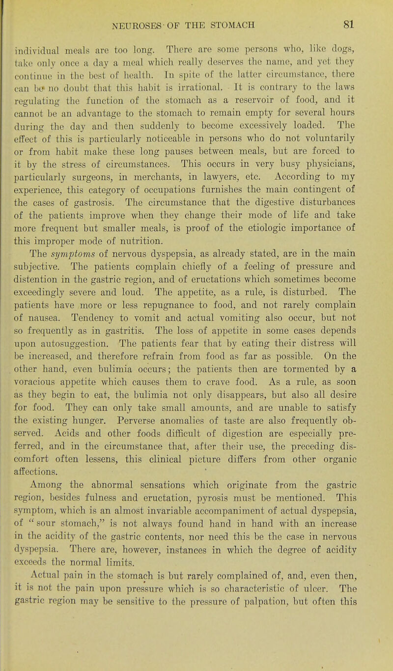 individual meals are too long. There are some persons who, like dogs, lake only once a day a meal which really deserves the name, and yet they continue in the best of health. In spite of the latter circumstance, there can b(? no doubt that this habit is irrational. It is contrary to the laws roffulatin'T the function of the stomach as a reservoir of food, and it cannot be an advantage to the stomach to remain empty for several hours during the day and then suddenly to become excessively loaded. The effect of this is particularly noticeable in persons who do not voluntarily or from habit make these long pauses between meals, but are forced to it by the stress of circumstances. This occurs in very husy physicians, particularly surgeons, in merchants, in lawyers, etc. According to my experience, this category of occupations furnishes the main contingent of the cases of gastrosis. The circumstance that the digestive disturbances of the patients improve when they change their mode of life and take more frequent but smaller meals, is proof of the etiologic importance of this improper mode of nutrition. The syviptoms of nervous dyspepsia, as already stated, are in the main subjective. The patients coniplain chiefly of a feeling of pressure and distention in the gastric region, and of eructations which sometimes become exceedingly severe and loud. The appetite, as a rule, is disturbed. The patients have more or less repugnance to food, and not rarely complain of nausea. Tendency to vomit and actual vomiting also occur, but not so frequently as in gastritis. The loss of appetite in some cases depends upon autosuggestion. The patients fear that by eating their distress will be increased, and therefore refrain from food as far as possible. On the other hand, even bulimia occurs; the patients then are tormented by a voracious appetite which causes them to crave food. As a rule, as soon as they begin to eat, the bulimia not only disappears, but also all desire for food. They can only take small amounts, and are unable to satisfy the existing hunger. Perverse anomalies of taste are also frequently ob- served. Acids and other foods difficult of digestion are especially pre- ferred, and in the circumstance that, after their use, the preceding dis- comfort often lessens, this clinical picture differs from other organic affections. Among the abnormal sensations which originate from the gastric region, besides fulness and eructation, pyrosis must be mentioned. This symptom, which is an almost invariable accompaniment of actual dyspepsia, of sour stomach, is not always found hand in hand with an increase in the acidity of the gastric contents, nor need this be the case in nervous dyspepsia. There are, however, instances in which the degree of acidity exceeds the normal limits. Actual pain in the stomach is but rarely complained of, and, even then, it is not the pain upon pressure which is so characteristic of ulcer. The gastric region may be sensitive to the pressure of palpation, but often this