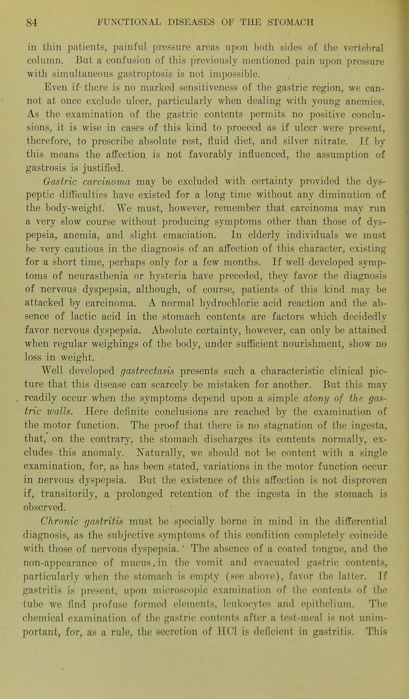 in thin patients, iiainful pressure areas upon both sides of the vertebral column. But a confusion of this previously mentioned pain upon pressure with simultaneous gastroptosis is not impossible. Even if- there is no marked sensitiveness of the gastric region, we can- not at once exclude ulcer, particularly when dealing with young anemics. As the examination of the gastric contents permits no positive conclu- sions, it is wise in cases of this kind to proceed as if ulcer were present, therefore, to prescribe absolute rest, fluid diet, and silver nitrate. If by this means the affection is not favorably influenced, the assumption of gastrosis is justified. Gastric carcinoma may be excluded with certainty provided the dys- peptic difficulties have existed for a long time without any diminution of the body-weight. We must, however, remember that carcinoma may run a very slow course without producing symptoms other than those of dys- pepsia, anemia, and slight emaciation. In elderly individuals we must be very cautious in the diagnosis of an affection of this character, existing for a short time, perhaps only for a few months. If well developed symp- toms of neurasthenia or hysteria have preceded, they favor the diagnosis of nervous dyspepsia, although, of course, patients of this kind may be attacked by carcinoma. A normal hydrochloric acid reaction and the ab- sence of lactic acid in the stomach contents are factors which decidedly favor nervous dyspepsia. Absolute certainty, however, can only be attained when regular weighings of the body, under sufficient nourishment, show no loss in weight. Well developed gastrectasis presents such a characteristic clinical pic- ture that this disease can scarcely be mistaken for another. But this may readily occur when the symptoms depend upon a simple atony of the gas- tric walls. Here definite conclusions are reached by the examination of the motor function. The proof that there is no stagnation of the ingesta, that, on the contrary, the stomach discharges its contents normally, ex- cludes this anomaly. Naturally, we should not be content with a single examination, for, as has been stated, variations in the motor function occur in nervous dyspepsia. But the existence of this affection is not disproven if, transitorily, a prolonged retention of the ingesta in the stomach is observed. Chronic gastritis must be specially borne in mind in the differential diagnosis, as the subjective symptoms of this condition completely coincide with those of nervous dyspepsia. The absence of a coated tongue, and the non-appearance of mucus.in the vomit and evacuated gastric contents, particularly when the stomach is empty (see above), favor the latter. If gastritis is present, upon microscopic examination of the contents of the tube we find profuse formed elements, leukocytes and epithelium. The chemical examination of the gastric contents after a test-meal is not unim- portant, for, as a rule, the secretion of 11 CI is deficient in gastritis. This