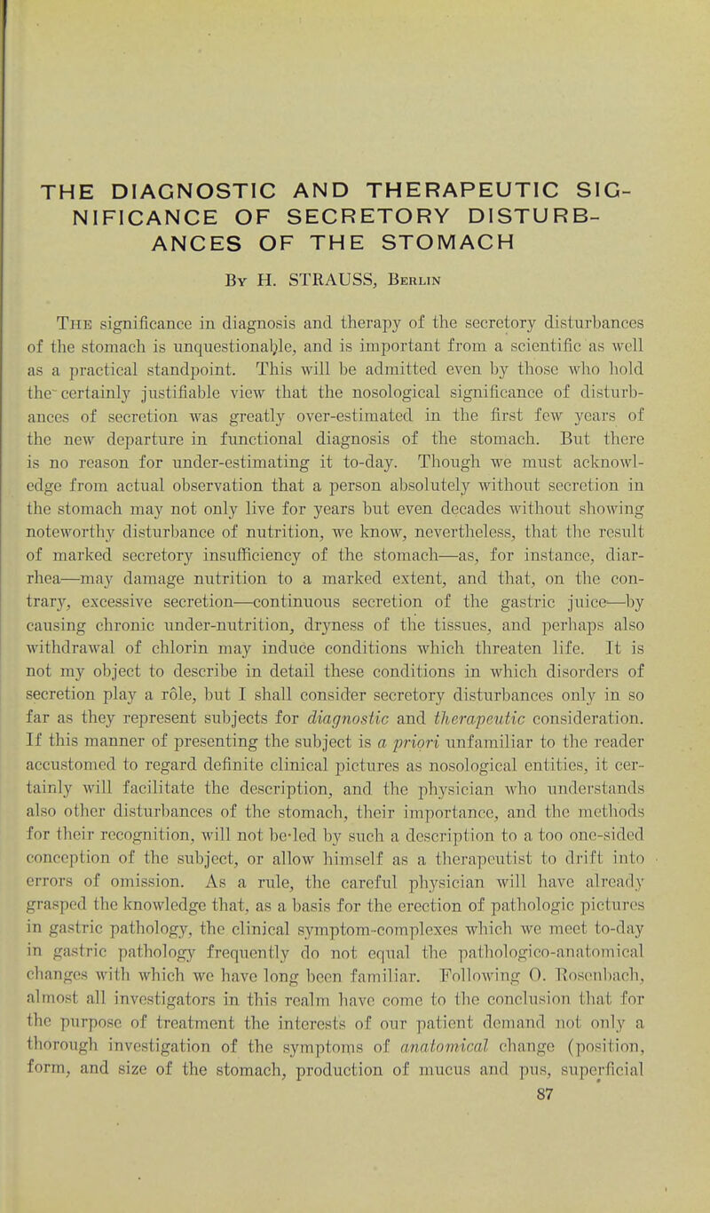 THE DIAGNOSTIC AND THERAPEUTIC SIG- NIFICANCE OF SECRETORY DISTURB- ANCES OF THE STOMACH By H. STRAUSS, Berlin The significance in diagnosis and therapy of the secretory disturbances of the stomach is unquestional^le, and is important from a scientific as well as a practical standpoint. This will be admitted even by those who hold the-certainly justifiable view that the nosological significance of disturb- ances of secretion was greatly over-estimated in the first few years of the new departure in functional diagnosis of the stomach. But there is no reason for under-estimating it to-day. Though we must acknowl- edge from actual observation that a person absolutely without secretion in the stomach may not only live for years but even decades without showing noteworthy disturbance of nutrition, we know, nevertheless, that the result of marked secretory insufficiency of the stomach—as, for instance, diar- rhea—may damage nutrition to a marked extent, and that, on the con- trary, excessive secretion—continuous secretion of the gastric juice^—by causing chronic under-nutrition, dr3aiess of the tissues, and perhaps also withdrawal of chlorin may induce conditions which threaten life. It is not my object to describe in detail these conditions in which disorders of secretion play a role, but I shall consider secretory disturbances only in so far as they represent subjects for diagnostic and therapeutic consideration. If this manner of presenting the subject is a priori unfamiliar to the reader accustomed to regard definite clinical pictures as nosological entities, it cer- tainly will facilitate the description, and the physician who understands also other disturbances of the stomach, their importance, and the methods for fhoir recognition, will not be-lcd by such a description to a too one-sided conception of the subject, or allow himself as a therapeutist to drift into errors of omission. As a rule, the careful physician will have already grasped the knowledge that, as a basis for the erection of pathologic pictures in gastric pathology, the clinical symptom-complexes which we meet to-day in gastric pathology frequently do not equal the pathologico-anatomical changes with which we have long been familiar. Following 0. llosenl)ach, almost all investigators in this realm have come to the conclusion that for the purpose of treatment the interests of our patient demand not only a thorough investigation of the symptoms of anatomical change (position, form, and size of the stomach, production of mucus and pns, superficial