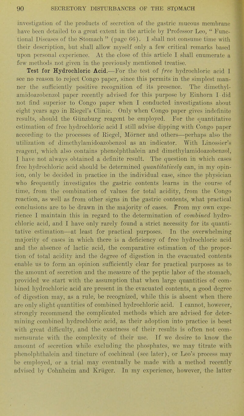 investigation of the products of secretion of the gastric mucous membrane have been detailed to a great extent in tlie article by Professor Leo,  Func- tional Diseases of the Stomach'^ (page ()6). I shall not consume time with their description, but shall allow myself only a few critical remarks based upon personal experience. At the close of this article I shall enumerate a few methods not given in the previously mentioned treatise. Test for Hydrochloric Acid.—For the test of free hydrochloric acid I see no reason to reject Congo paper, since this permits in the simplest man- ner the sufficiently positive recognition of its presence. The dimethyl- amidoazobonzol paper recently advised for this purpose by Einhorn I did not find superior to Congo paper when I conducted investigations about eight years ago in Eiegel's Clinic. Only when Congo paper gives indefinite results, should the Giinzburg reagent be employed. For the quantitative estimation of free hydrochloric acid I still advise dipping with Congo paper according to the processes of Riegel, Morner and others—perhaps also the utilization of dimethylamidoazobenzol as an indicator. With Linossier's reagent, which also contains phenolphthalein and dimethylamidoazobenzol, I have not always obtained a definite result. The question in which cases free hydrochloric acid should be determined qiLantitatively can, in my opin- ion, only be decided in practice in the individual case, since the physician who frequently investigates the gastric contents learns in the course of time, from the combination of values for total acidity, from the Congo reaction, as well as from other signs in the gastric contents, what practical conclusions are to be drawn in the majority of cases. From my own expe- rience I maintain this in regard to the determination of combined hydro- chloric acid, and I have only rarely found a strict necessity for its quanti- tative estimation—at least for practical purposes. In the overwhelming majority of cases in which there is a deficiency of free hydrochloric acid and the absence of lactic acid, the comparative estimation of the propor- tion of total acidity and the degree of digestion in the evacuated contents enable us to form an opinion sufficiently clear for practical purposes as to the amount of secretion and the measure of the peptic labor of the stomach, provided we start with the assumption that when large quantities of com- bined hydrochloric acid are present in the evacuated contents, a good degree of digestion may, as a rule, be recognized, while this is absent when there arc only slight quantities of combined hydrochloric acid. I cannot, however, strongly recommend the complicated methods which are advised for deter- mining combined hydrochloric acid, as their adoption into practice is beset with great difficulty, and the exactness of their results is often not com- mensurate with the complexity of tlioir use. If we desire to know the amount of secretion while excluding Ihe pliosphatos. wo may titrate with phenolphlhalein and tincture of cochineal (see later), or Leo's process may be employed, or a trial may eventually be made with a method recently advised by Cohnheini and Kriigcr. In my experience, however, the latter