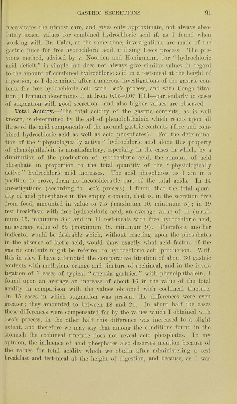 necessitates the utmost care, and gives only ap])roximate, not always abso- lutely exact, values for conihined hydrochloric acid if, as I found when working with Dr. Calm, at the same lime, investigations are made r)( the gastric juice for free hydrochloric acid, utilizing Leo's process. The pre- vious method, advised by v. Noorden and Honigmann, for hydrochloric acid deficit, is simple but does not always give similar values in regard to the amount of combined liydrocliloric acid in a test-meal at the height of digestion, as I determined after numerous investigations of the gastric con- tents for free hydrochloric acid with Leo's process, and with Congo titra- tion; Ehrmann determines it at from 0.05-0.07 HCl—particularly in cases of stagnation with good secretion—and also higher values are observed. Total Acidity.—The total acidity of the gastric contents, as is well kno\\Ti, is determined by the aid of phenolphthalein which reacts upon all three of the acid components of the normal gastric contents (free and com- bined hydrochloric acid as well as acid phosphates). For the determina- tion of the  physiologically active  hydrochloric acid alone this property of phenolphthalein is unsatisfactory, especially in the cases in which, by a diminution of the production of hydrochloric acid, the amount of acid phosphate in proportion to the total quantity of the  physiologically active hydrochloric acid increases. The acid phosphates, as I am in a position to prove, form no inconsiderable part of the total acids. In 14 investigations (according to Leo's process) I found that the total quan- tity of acid phosphates in the empty stomach, that is, in the secretion free from food, amounted in value to 7.5 (maximum 10, minimum 5) ; in 19 test breakfasts with free hydrochloric acid, an average value of 11 (maxi- mum 15, minimum 8); and in 14 test-meals with free hydrochloric acid, an average value of 22 (maximum 38, minimum 9). Therefore, another indicator would be desirable which, without reacting upon the phosphates in the absence of lactic acid, would show exactly what acid factors of the gastric contents might be referred to hydrochloric acid production. With this in view I have attempted the comparative titration of about 30 gastric contents with methylene orange and tincture of cochineal, and in the inves- tigation of 7 cases of typical  apepsia gastrica with phenolphthalein, I found upon an average an increase of about 16 in the value of the total acidity in comparison with the values obtained with cochineal tincture. In 15 cases in which stagnation was present the differences were even greater; they amounted to between 18 and 21. In about half the cases these differences were compensated for by the values which I obtained with lico's process, in the other half this difference was increased to a slight extent, and therefore we may say that among the conditions found in the stomach the cochineal tincture docs not reveal acid phos])hates. In my opinion, the influence of acid phosphates also deserves mention because of the values for total acidity which we obtain after administering a test breakfast and test-meal at the height of digestion, and because, as I was