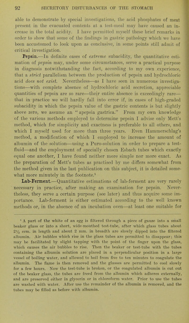 able to demonstrate by special investigations, the acid phosphates of meat present in the evacuated contents at a test-meal may have caused an in- crease in the total acidity. I have permitted myself these brief remarks in order to show that some of the findings in gastric pathology which we have been accustomed to look upon as conclusive, in some points still admit of critical investigation. Pepsin.—In definite cases of extreme subacidity, the quantitative esti- mation of pepsin may, under some circumstances, serve a practical purpose in diagnosis notwithstanding the fact, according to my own experience, that a strict parallelism between the production of pepsin and hydrochloric acid does not exist. Nevertheless—as I have seen in numerous investiga- tions—with complete absence of hydrochloric acid secretion, appreciable quantities of pepsin are so rare—their entire absence is exceedingly rare— that in practice we will hardly fall into error if, in cases of high-graded subacidity in which the pepsin value of the gastric contents is but slightly above zero, we assume an  apepsia gastrica. From my own knowledge of the various methods employed to determine pepsin I advise only Mett's method, which for simplicity and exactness is preferable to all others, and which I myself used for more than three years. Even Hammerschlag's method, a modification of which I employed to increase the amount of albumin of the solution—using a Puro-solution in order to prepare a test- fluid—and the employment of specially chosen Esbach tubes which exactly equal one another, I have found neither more simple nor more exact. As the preparation of Mett's tubes as practised by me differs somewhat from the method given in the last publication on this subject, it is detailed some- what more minutely in the footnote.^ Lab-Ferment.—Quantitative estimations of lab-ferment are very rarely necessary in practice, after making an examination for pepsin. Never- theless, they serve a certain purpose (see later) and thus acquire some im- portance. Lab-ferment is either estimated according to the well known methods or, in the absence of an incubation oven—at least one suitable for • A part of the white of an egg is filtered through a piece of gauze into a small beaker glass or into a short, wide-mouthed test-tube, after which glass tubes about 2V<j ccm. in length and about 2 mm. in breadth are slowly dipped into the filtered albumin. Air bubbles which rise in the glass tubes are permitted to disappear; this may be facilitated by slight tapping with the point of the finger upon the glass, which causes the air bubbles to rise. Then tlie beaker or test-tube with the tubes containing the albumin solution are placed in a perpendicular position in a large vessel of boiling water, and allowed to boil from five to ten minutes to coagulate the albumin. The flame is then removed and the glasses are permitted to cool slowly for a few hours. Now the test-tube is broken, or the coagulated albumin is cut out of the beaker glass, the tubes are freed from the albumin which adheres externally, and are preserved either in glycerin or in chloroform water. Prior to use the tubes are washed with wafer. After use the remainder of the albumin is removed, and the tubes may be filled as before with nlbuniin.