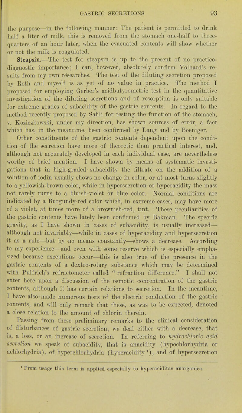 the purpose—in the following manner: The patient is permitted to drink hall' a liter of milk, this is removed from the stomach one-half to three- quarters of an hour later, when the evacuated contents will show whether or not the milk is coagulated. Steapsin.—The test for steapsin is up to the present of no practico- diagnostic importance; I can, however, absolutely confirm Volhard's re- sults from my own researches. The test of the diluting secretion proposed by Roth and myself is as yet of no value in practice. The method I proposed for employing Gerber's acidbutyrometric test in the quantitative investigation of the diluting secretions and of resorption is only suitable for extreme grades of subacidity of the gastric contents. In regard to the method recently proposed by Sahli for testing the function of the stomach, V. Koziczkowski, under my direction, has shown sources of error, a fact which has, in the meantime, been confirmed by Lang and by Boeniger. Other constituents of the gastric contents dependent upon the condi- tion of the secretion have more of theoretic than practical interest, and, although not accurately developed in each individual case, are nevertheless worthy of brief mention. I have shown by means of systematic investi- gations that in high-graded subacidity the filtrate on the addition of a solution of iodin usually shows no change in color, or at most turns slightly to a yellowish-brovm color, while in hypersecretion or hyperacidity the mass not rarely turns to a bluish-violet or blue color. ISTormal conditions are indicated by a Burgundy-red color which, in extreme cases, may have more of a violet, at times more of a brownish-red, tint. These peculiarities of the gastric contents have lately been confirmed by Bakman. The specific gravity, as I have shown in cases of subacidity, is usually increased— although not invariably—while in cases of hyperacidity and hypersecretion it as a rule—but by -no means constantly—shows a decrease. According to my experience—and even with some reserve which is especially empha- sized because exceptions occur—this is also true of the presence in the gastric contents of a dextro-rotary substance which may be determined with Pulfrich's refractometer called refraction difference. I shall not enter here upon a discussion of the osmotic concentration of the gastric contents, although it has certain relations to secretion. In the meantime, I have also made numerous tests of the electric conduction of the gastric contents, and will only remark that these, as was to be expected, denoted a close relation to the amount of chlorin therein. Passing from these preliminary remarks to the clinical consideration of disturbances of gastric secretion, we deal either with a decrease, that is, a loss, or an increase of secretion. In referring to hydrochloric acid secretion we speak of subacidity, that is anacidity (hypochlorhydria or achlorhydria), of hyperchlorhydria (hyperacidity^), and of hypersecretion * From usage this term is applied especially to hyperaciditas anorganica.