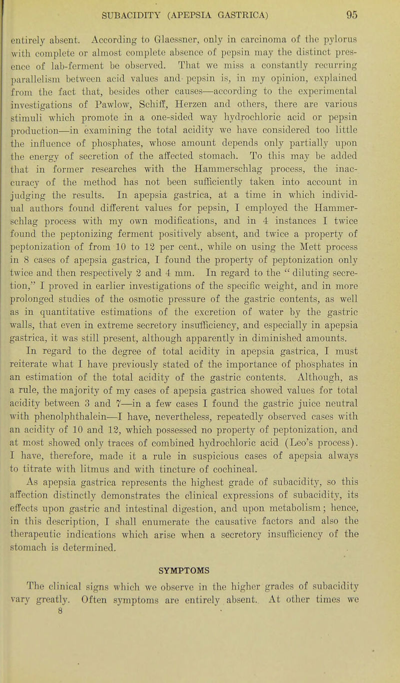 entirely absent. According to Glaessner, only in carcinoma of the pylorus with complete or almost complete absence of pepsin may the distinct pres- ence of lab-ferment be observed. That we miss a constantly recurring parallelism between acid values and- pepsin is, in my opinion, exphiiiied from the fact that, besides other causes—according to tlie experimental investigations of Pawlow, Schiff, Herzen and others, there are various stimuli which promote in a one-sided way hydrochloric acid or pepsin production—in examining the total acidity we have considered too little the influence of phosphates, whose amount depends only partially u])on the energy of secretion of the affected stomach. To this may be added that in former researches with the Hammerschlag process, the inac- curacy of the method has not been sufficiently taken into account in judging the results. In apepsia gastrica, at a time in which individ- ual authors found different values for pepsin, I employed the Hammer- schlag process with my own modifications, and in 4 instances I twice found the peptonizing ferment positively absent, and twice a property of peptonization of from 10 to 12 per cent., while on using the Mett process in 8 cases of apepsia gastrica, I found the property of peptonization only twice and then respectively 2 and 4 mm. In regard to the  diluting secre- tion, I proved in earlier investigations of the specific weight, and in more prolonged studies of the osmotic pressure of the gastric contents, as well as in quantitative estimations of the excretion of water by the gastric walls, that even in extreme secretory insufficiency, and especially in apepsia gastrica, it was still present, although apparently in diminished amounts. In regard to the degree of total acidity in apepsia gastrica, I must reiterate what I have previously stated of the importance of phosphates in an estimation of the total acidity of the gastric contents. Although, as a rule, the majority of my cases of apepsia gastrica showed values for total acidity between 3 and 7—^in a few cases I found the gastric juice neutral with phenolphthalein—I have, nevertheless, repeatedly observed cases with an acidity of 10 and 12, which possessed no property of peptonization, and at most showed only traces of combined hydrochloric acid (Leo's process). I have, therefore, made it a rule in suspicious cases of apepsia always to titrate with litmus and with tincture of cochineal. As apepsia gastrica represents the highest grade of subacidity, so this affection distinctly demonstrates the clinical expressions of subacidity, its effects upon gastric and intestinal digestion, and upon metabolism; hence, in this description, I shall enumerate the causative factors and also the therapeutic indications which arise when a secretory insufficiency of the stomach is determined. SYMPTOMS The clinical signs which we observe in the higher grades of subacidity vary greatly. Often symptoms are entirely absent. At other times we 8