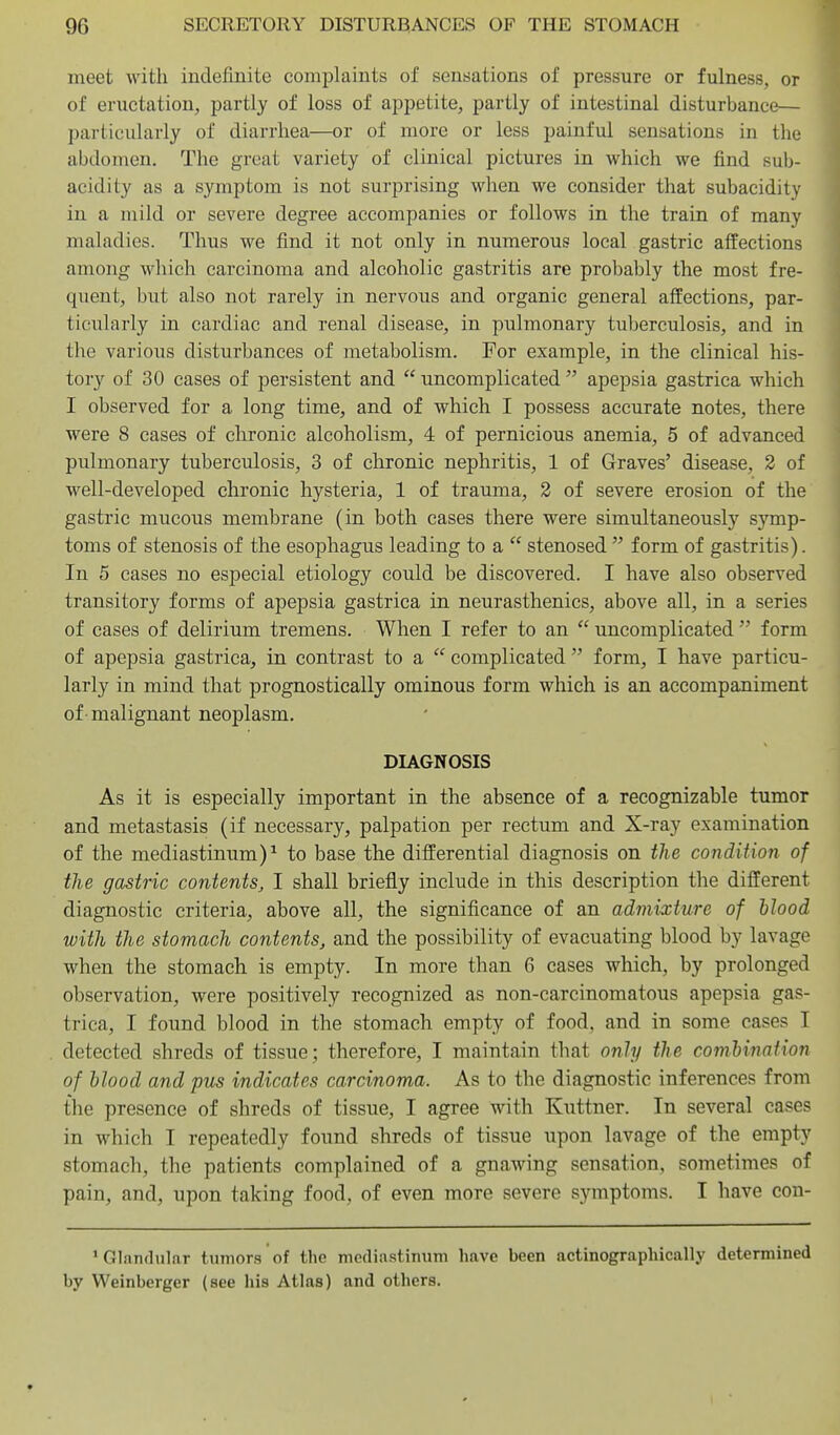 meet with indefinite complaints of sensations of pressure or fulness, or of eructation, partly of loss of appetite, partly of intestinal disturbance— l)ai-ticularly of diarrhea—or of more or less painful sensations in the abdomen. The great variety of clinical pictures in which we find sub- acidity as a symptom is not surprising when we consider that subacidity in a mild or severe degree accompanies or follows in the train of many maladies. Thus we find it not only in numerous local gastric affections among which carcinoma and alcoholic gastritis are probably the most fre- quent, but also not rarely in nervous and organic general affections, par- ticularly in cardiac and renal disease, in pulmonary tuberculosis, and in the various disturbances of metabolism. For example, in the clinical his- tory of 30 eases of persistent and  uncomplicated  apepsia gastrica which I observed for a long time, and of which I possess accurate notes, there were 8 cases of chronic alcoholism, 4 of pernicious anemia, 5 of advanced pulmonary tuberculosis, 3 of chronic nephritis, 1 of Graves' disease, 2 of well-developed chronic hysteria, 1 of trauma, 2 of severe erosion of the gastric mucous membrane (in both eases there were simultaneously symp- toms of stenosis of the esophagus leading to a  stenosed  form of gastritis). In 5 cases no especial etiology could be discovered. I have also observed transitory forms of apepsia gastrica in neurasthenics, above all, in a series of cases of delirium tremens. When I refer to an  uncomplicated  form of apepsia gastrica, in contrast to a  complicated  form, I have particu- larly in mind that prognostically ominous form which is an accompaniment of malignant neoplasm. DIAGNOSIS As it is especially important in the absence of a recognizable tumor and metastasis (if necessary, palpation per rectum and X-ray examination of the mediastinum)^ to base the differential diagnosis on the condition of the gastric contents, I shall briefly include in this description the different diagnostic criteria, above all, the significance of an admixture of blood with the stomach contents, and the possibility of evacuating blood by lavage when the stomach is empty. In more than 6 cases which, by prolonged observation, were positively recognized as non-carcinomatous apepsia gas- trica, I found blood in the stomach empty of food, and in some cases I detected shreds of tissue; therefore, I maintain that only the comhination of blood and pits indicates carcinoma. As to the diagnostic inferences from the presence of shreds of tissue, I agree with Kuttner. In several cases in which I repeatedly found shreds of tissue upon lavage of the empty stomach, the patients complained of a gnawing sensation, sometimes of pain, and, upon taking food, of even more severe symptoms. I have con- 'Glanflulnr tumors of the mediastinum have been actinographically determined by Weinberger (see his Atlas) and others.