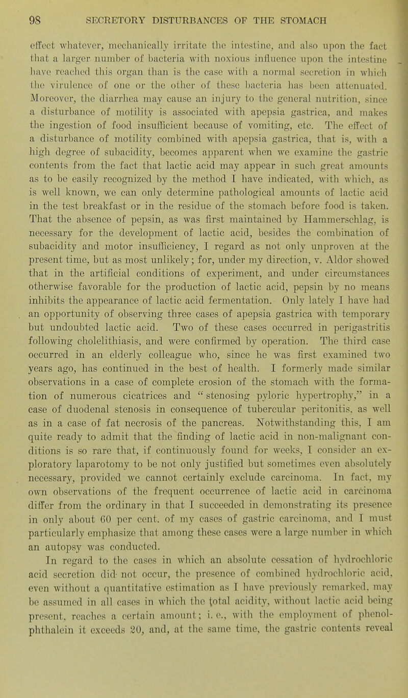 effect whatever, mechanically irritate the intestine, and also upon the fact that a larger number of bacteria with noxious influence upon the intestine have reached this organ than is the ease with a normal secretion in which tlu! virulence of one or the other of these; l)act(!ria has been attenuated. Moreover, the diarrhea may cause an injury to the general nutrition, since a disturbance of motility is associated with apepsia gastrica, and makes the ingestion of food insufficient because of vomiting, etc. The effect of a disturbance of motility combined with apepsia gastrica, that is, with a high degree of subacidity, becomes apparent when we examine the gastric contents from the fact that lactic acid may appear in such great amounts as to be easily recognized by the method T have indicated, with which, as is well known, we can only determine pathological amounts of lactic acid in the test breakfast or in the residue of the stomach before food is taken. That the absence of pepsin, as was first maintained by Hammerschlag, is necessary for the development of lactic acid, besides the combination of subacidity and motor insufficiency, I regard as not only unproven at the present time, but as most unlikely; for, under my direction, v. Aldor showed that in the artificial conditions of experiment, and under circumstances otherwise favorable for the production of lactic acid, pepsin by no means inhibits the appearance of lactic acid fermentation. Only lately I have had an opportunity of observing three cases of apepsia gastrica with temporary but undoubted lactic acid. Two of these cases occurred in perigastritis following cholelithiasis, and were confirmed by operation. The third case occurred in an elderly colleague who, since he was first examined two years ago, has continued in the best of health. I formerly made similar observations in a case of complete erosion of the stomach with the forma- tion of mimerous cicatrices and  stenosing pyloric hypertrophy, in a case of duodenal stenosis in consequence of tubercular peritonitis, as well as in a case of fat necrosis of the pancreas. Notwithstanding this, I am quite ready to admit that the finding of lactic acid in non-malignant con- ditions is so rare that, if continuously found for weeks, I consider an ex- ploratory laparotomy to be not onl)'^ justified but sometimes even absolutely necessary, provided we cannot certainly exclude carcinoma. In fact, my own observations of the frequent occurrence of lactic acid in carcinoma differ from the ordinary in that I succeeded in demonstrating its presence in only about GO per cent, of my cases of gastric carcinoma, and I must particularly emphasize that among these cases were a large number in which an autopsy was conducted. In regard to the cases in which an absolute cessation of hydrochloric acid secretion did not occur, the presence of combined hydrochloric acid, even without a quantitative estimation as I have previously remarked, may be assumed in all cases in which the total acidity, without lactic acid being present, reaches a certain amount; i.e., with the employment of phenol- phthalein it exceeds 20, and, at the same time, the gastric contents reveal