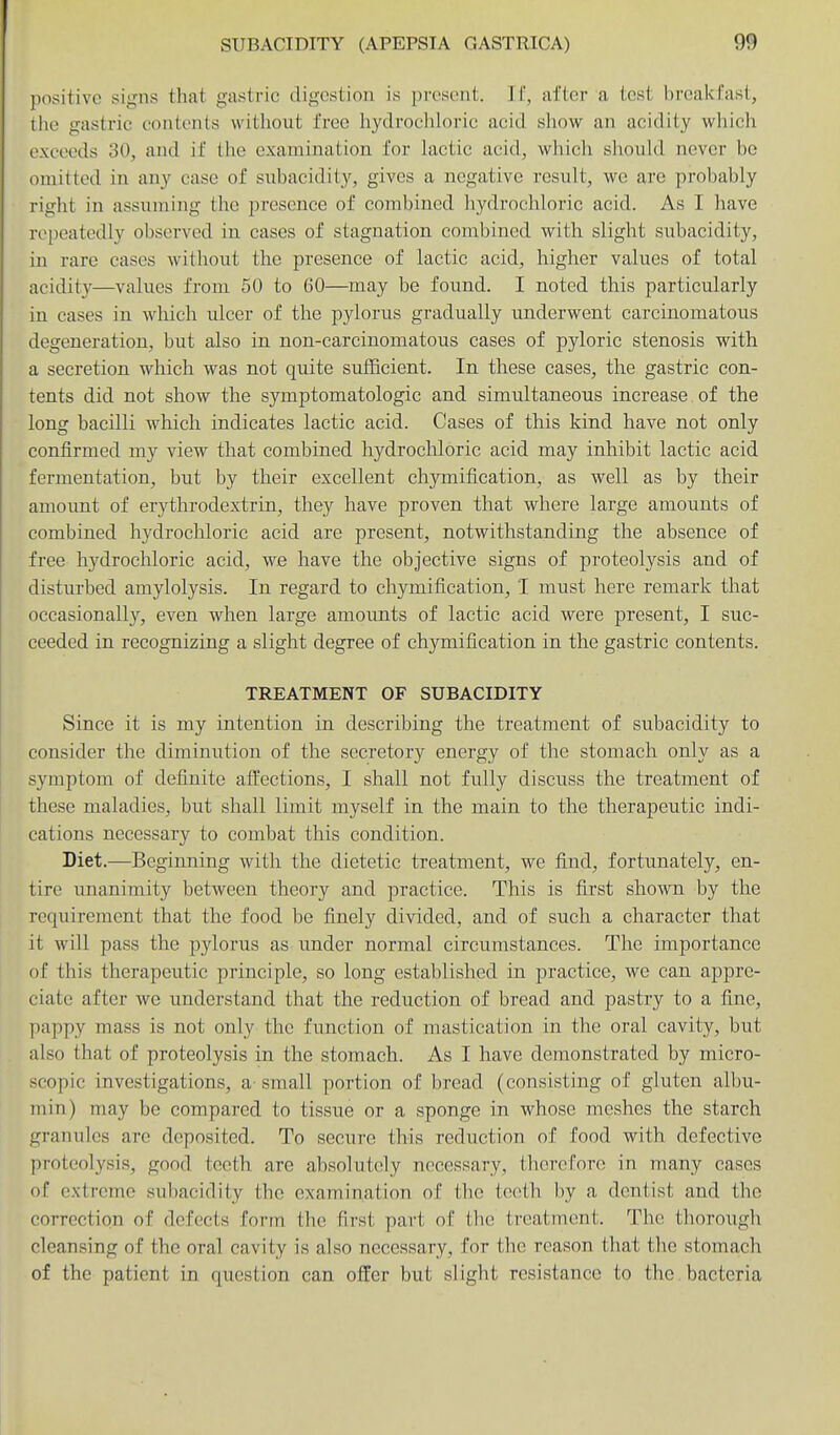 positive signs that gastric digestion is presi'ut. J [', after a test breakfast, the gastric contents without free hydrochloric acid show an acidity which exceeds 30, and if the examination for lactic acid, which should never be omitted in any case of subacidity, gives a negative result, we are prol)ably right in assuming the presence of combined hydrochloric acid. As I have repeatedly observed in cases of stagnation combined with slight subacidity, in rare cases without the presence of lactic acid, higher values of total acidity—values from 50 to 60—may be found. I noted this particularly in cases in which ulcer of the pylorus gradually underwent carcinomatous degeneration, but also in non-carcinomatous cases of pyloric stenosis with a secretion which was not quite sufficient. In these cases, the gastric con- tents did not show the symptomatologic and simultaneous increase of the long bacilli which indicates lactic acid. Cases of this kind have not only confirmed my view that combined hydrocliloric acid may inhibit lactic acid fermentation, but by their excellent chymification, as well as hy their amount of erythrodextrin, they have proven that where large amounts of combined hydrochloric acid are present, notwithstanding the absence of free hydrochloric acid, we have the objective signs of proteolysis and of disturbed amylolysis. In regard to chymification, I must here remark that occasionally, even when large amounts of lactic acid were present, I suc- ceeded in recognizing a slight degree of chymification in the gastric contents. TREATMENT OF SUBACIDITY Since it is my intention in describing the treatment of subacidity to consider the diminution of the secretory energy of the stomach only as a symptom of definite aft'ections, I shall not fully discuss the treatment of these maladies, but shall limit myself in the main to the therapeutic indi- cations necessary to combat this condition. Diet.—Beginning with the dietetic treatment, we find, fortunately, en- tire unanimity between theory and practice. This is first shown by the requirement that the food be finely divided, and of such a character that it will pass the pylorus as under normal circumstances. The importance of this therapeutic principle, so long established in practice, we can appre- ciate after we understand that the reduction of bread and pastry to a fine, pappy mass is not only the function of mastication in the oral cavity, but also that of proteolysis in the stomach. As I have demonstrated by micro- scopic investigations, a- small portion of bread (consisting of gluten albu- min) may be compared to tissue or a sponge in whose meshes the starch granules are deposited. To secure this reduction of food with defective proteolysis, good teeth are absolutely necessary, therefore in many cases of extreme subacidity the examination of the teeth by a dentist and the correction of defects form the first part of the treatment. The tliorough cleansing of the oral cavity is also necessary, for the reason that the stomach of the patient in question can offer but slight resistance to the. bacteria