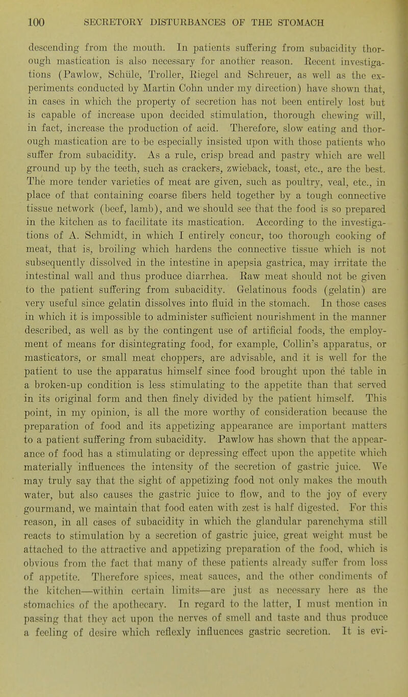 descending from the mouth. In patients suffering from subacidity thor- ough mastication is also necessary for another reason. Recent investiga- tions (Pavvlow, Schiile, Troller, Eiegel and Schreuer, as well as the ex- periments conducted by Martin Cohn. under my direction) have shown that, in cases in which the property of secretion has not been entirely lost but is capable of increase upon decided stimulation, thorough chewing M'ill, in fact, increase the production of acid. Therefore, slow eating and thor- ough mastication are to be especially insisted upon with those patients who sutler from subacidity. As a rule, crisp bread and pastry which are well ground up by the teeth, such as crackers, zwieback, toast, etc., are the best. The more tender varieties of meat are given, such as poultry, veal, etc., in place of that containing coarse fibers held together by a tough connective tissue network (beef, lamb), and we should see that the food is so prepared in the kitchen as to facilitate its mastication. According to the investiga- tions of A. Schmidt, in which I entirely concur, too thorough cooking of meat, that is, broiling which hardens the connective tissue which is not subsequently dissolved in the intestine in apepsia gastrica, may irritate the intestinal wall and thus produce diarrhea. Raw meat should not be given to the patient suffering from subacidity. Gelatinous foods (gelatin) are very useful since gelatin dissolves into fluid in the stomach. In those cases in which it is impossible to administer sufficient nourishment in the manner described, as well as by the contingent use of artificial foods, the employ- ment of means for disintegrating food, for example, Collin's apparatus, or masticators, or small meat choppers, are advisable, and it is well for the patient to use the apparatus himself since food brought upon the table in a broken-up condition is less stimulating to the appetite than that served in its original form and then finely divided by the patient himself. This point, in my opinion, is all the more worthy of consideration because the preparation of food and its appetizing appearance are important matters to a patient suffering from subacidity. Pawlow has shown that the appear- ance of food has a stimulating or depressing effect upon the appetite which materially influences the intensity of the secretion of gastric juice. We may truly say that the sight of appetizing food not only makes the mouth water, but also causes the gastric juice to flow, and to the joy of every gourmand, we maintain that food eaten with zest is half digested. For this reason, ih all cases of subacidity in wliich the glandular parenchyma still reacts to stimiilation by a secretion of gastric juice, great weight must be attached to the attractive and appetizing preparation of the food, which is obvious from the fact that many of these patients already suffer from loss of appetite. Therefore spices, meat sauces, and the other condiments of the kitchen—within certain limits—are just as necessary here as the stomachics of the apothecary. In regard to the latter, I must mention in passing that they act upon the nerves of smell and taste and thus produce a feeling of desire which reflexly influences gastric secretion. It is evi-