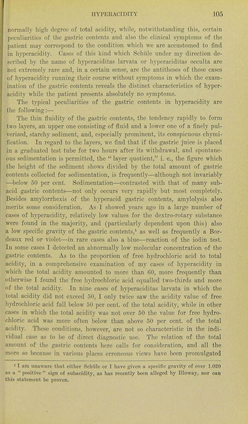 norinallv higli degree of total acidity, while, notwitiistanding this, certain peculiarities of the gastric contents and also the clinical symptoms of the patient may correspond to the condition which we are accustomed to find in hyperacidity. Cases of this kind which Schiile under my direction de- scribed by the name of hyperaciditas larvata or hyperaciditas occulta are not extremely rare and, in a certain sense, are the antitheses of those cases of hyperacidity running their course without symptoms in which the exam- ination of the gastric contents reveals the distinct characteristics of hyper- acidity while the patient presents absolutely no symptoms. The typical peculiarities of the gastric contents in hyperacidity are the following:— The thin fluidity of the gastric contents, the tendency rapidly to form two layers, an upper one consisting of fluid and a lower one of a finely pul- verized, starchy sediment, and, especially prominent, its conspicuous chymi- fication. In regard to the layers, we find that if the gastric juice is placed in a graduated test tube for two hours after its withdrawal, and spontane- ous sedimentation is permitted, the  layer quotient, i. e., the figure which the height of the sediment shows divided by the total amount of gastric contents collected for sedimentation, is frequently—although not invariably —below 50 per cent. Sedimentation—contrasted with that of many sub- acid gastric contents—not only occurs very rapidly but most completely. Besides amylorrhexis of the hyperacid gastric contents, amylolysis also merits some consideration. As I showed years ago in a large number of cases of hyperacidity, relatively low values for the dextro-rotary substance were found in the majority, and (particularly dependent upon this) also a low specific gravity of the gastric contents,^ as well as frequently a Bor- deaux red or violet—in rare cases also a blue—reaction of the iodin test. In some cases I detected an abnormally low molecular concentration of the gastric contents. As to the proportion of free hydrocliloric acid to total acidity, in a comprehensive examination of my cases of hyperacidity in which the total acidity amounted to more than 60, more frequently than otherwise I found the free hydrochloric acid equalled two-thirds and more of the total acidity. In nine cases of hyperaciditas larvata in which the total acidity did not exceed 50, I only twice saw the acidity value of free hydrochloric acid fall below 50 per cent, of the total acidity, while in other cases in which the total acidity was not over 50 the value for free hydro- chloric acid was more often below than above 50 per cent, of the total acidity. These conditions, however, are not so characteristic in the indi- vidual case as to be of direct diagnostic use. The relation of the total amount of the gastric contents here calls for consideration, and all the more so because in various places erroneous views have been promulgated 1 I am unaware that either Schiile or I have given a specific gravity of over 1.020 as a  positive  sign of subacidity, as has recently been alleged by lUoway, nor can this statement be proven.