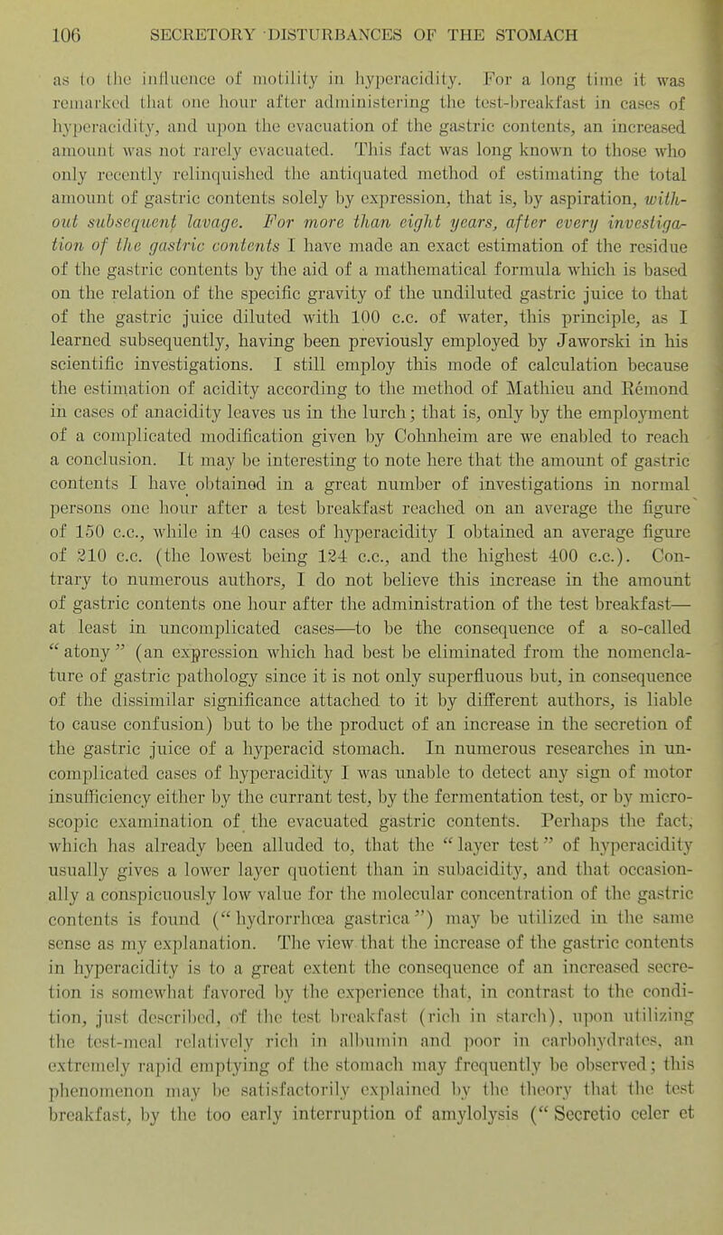 as to tlie influence of motility in hyijeracidity. For a long time it was remarked that one hour after administering the test-breakfast in cases of hyperacidity, and upon the evacuation of the gastric contents, an increased amount was not rarely evacuated. This fact was long known to those who only recently relinquished the antiquated method of estimating the total amount of gastric contents solely by expression, that is, by aspiration, wiih- out subsequent lavage. For more than eight years, after every invesliga^ lion of the gastric contents I have made an exact estimation of the residue of the gastric contents by the aid of a mathematical formula which is based on the relation of the specific gravity of the undiluted gastric juice to that of the gastric juice diluted with 100 c.c. of water, this principle, as I learned subsequently, having been previously employed by Jaworski in his scientific investigations. I still employ this mode of calculation because the estimation of acidity according to the method of Mathieu and Remond in cases of anacidity leaves us in the lurch; that is, only by the emplojment of a complicated modification given by Cohnheim are we enabled to reach a conclusion. It may be interesting to note here that the amount of gastric contents I have obtained in a great number of investigations in normal persons one hour after a test breakfast reached on an average the figure of 150 c.c, while in 40 cases of hyperacidity I obtained an average figure of 210 c.c. (the lowest being 124 c.c, and the highest 400 c.c). Con- trary to numerous authors, I do not believe this increase in the amount of gastric contents one hour after the administration of the test breakfast— at least in uncomplicated cases—to be the consequence of a so-called atony (an expression which had best be eliminated from the nomencla- ture of gastric pathology since it is not only superfluous but, in consequence of the dissimilar significance attached to it by different authors, is liable to cause confusion) but to be the product of an increase in the secretion of the gastric juice of a hyperacid stomach. In numerous researches in un- complicated cases of hyperacidity I was unable to detect any sign of motor insufficiency either by the currant test, by the fermentation test, or by micro- scopic examination of the evacuated gastric contents. Perhaps the fact, which has already been alluded to, that the  layer test of hyperacidity usually gives a lower layer quotient than in subaciditj'^, and that occasion- ally a conspicuously low value for the molecular concentration of the gastric contents is found ( hydrorrhoea gastrica) may be utilized in the same sense as my explanation. The view that the increase of the gastric contents in hyperacidity is to a great extent the consequence of an increased secre- tion is somewhat favored by the experience that, in contrast to the condi- tion, just described, of the test breakfast (rich in starch), upon utilizing the test-meal relatively rich in albumin and ]ioor in carbohydrates, an extremely rapid emptying of the stomach may frequently be observed; this phenomenon may he satisfactorily explained by the theory that the test breakfast, by the too early interruption of amylolysis ( Secrctio celer et