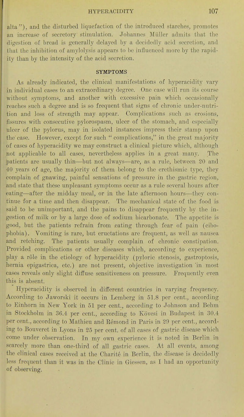 alta ), and the disturbed liquefaction of the introduced starches, promotes an increase of secretory stimulation. Johannes Miiller admits that the digestion of hread is generally delayed by a decidedly acid secretion, and that the inhibition of amylolysis appears to be influenced more l)y the rapid- ity than by the intensity of the acid secretion. SYMPTOMS As already indicated, the clinical manifestations of hj'^peracidity vary in individual cases to an extraordinary degree. One case will rwn its course without symptoms, and another with excessive pain which occasionally reaches such a degree and is so frequent that signs of chronic under-nutri- tion and loss of strength may appear. Complications such as erosions, fissures with consecutive pylorospasm, idcer of the stomach, and especially ulcer of the pylorus, may in isolated instances impress their stamp upon the' case. However, except for such  complications, in the great majority of eases of hyperacidity we may construct a clinical picture which, although not applicable to all cases, nevertheless applies in a great many. The patients are usually thin—but not always—are, as a rule, between 20 and 40 years of age, the majority of them belong to the erethismic type, they complain of gnawing, painful sensations of pressure in the gastric region, and state that these unpleasant symptoms occur as a rule several hours after eating—after the midday meal, or in the late afternoon hours—they con- tinue for a time and then disappear. The mechanical state of the food is said to be unimportant, and the pains to disappear frequently by the in- gestion of milk or by a large dose of sodium bicarbonate. The appetite is good, but the patients refrain from eating through fear of pain (cibo- phobia). Vomiting is rare, but eructations are frequent, as well as nausea and retching. The patients usually complain of chronic constipation. Provided complications or other diseases which, according to experience, play a role in the etiology of hyperacidity (pyloric stenosis, gastroptosis, hernia epigastrica, etc.) are not present, objective investigation 'in most cases reveals only slight diffuse sensitiveness on pressure. Frequently even this is absent. Hyperacidity is observed in different countries in varying frequency. According to Jaworski it occurs in Lemberg in 51.8 per cent., according to Einhorn in New York in 51 per cent., according to Johnson and Behm in Stockholm in 36.4 per cent., according to Kovesi in Budapest in 30.4 per cent., according to Mathieu and Remond in Paris in 29 per cent., accord- ing to Bouveret in Lyons in 25 per cent, of all cases of gastric disease which come under observation. In my own experience it is noted in Berlin in scarcely more than one-third of all gastric cases. At all events, among the clinical cases received at the Charite in Berlin, the disease is decidedly less frequent than it was in the Clinic in Giessen, as I had an opportunity of observing.