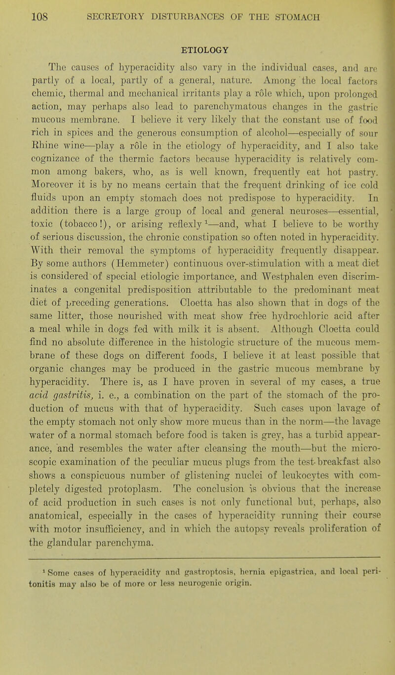 ETIOLOGY The causes of hyperacidity also vary in the individual cases, and arc partly of a local, partly of a general, nature. Among the local factors chemic, thermal and mechanical irritants play a role which, upon prolonged action, may perhaps also lead to parenchymatous changes in the gastric mucous membrane. I believe it very likely that the constant use of food rich in spices and the generous consumption of alcohol—especially of sour Rhine wine—play a role in the etiology of hyperacidity, and I also take cognizance of the thermic factors because hyperacidity is relatively com- mon among bakers, who, as is well known, frequently eat hot pastry. Moreover it is by no means certain that the frequent drinking of ice cold fluids upon an empty stomach does not predispose to hyperacidity. In addition there is a large group of local and general neuroses—essential, toxic (tobacco!), or arising reflexly ^—and, what I believe to be worthy of serious discussion, the chronic constipation so often noted in hyperacidity. With their removal the symptoms of hyperacidity frequently disappear. By some authors (Hemmeter) continuous over-stimulation with a meat diet is considered of special etiologic importance, and Westphalen even discrim- inates a congenital predisposition attributable to the predominant meat diet of preceding generations. Cloetta has also shown that in dogs of the same litter, those nourished with meat show free hydrochloric acid after a meal while in dogs fed with milk it is absent. Although Cloetta could find no absolute difference in the histologic structure of the mucous mem- brane of these dogs on different foods, I believe it at least possible that organic changes may be produced in the gastric mucous membrane by hyperacidity. There is, as I have proven in several of m}'^ cases, a true acid gastritis, i. e., a combination on the part of the stomach of the pro- duction of mucus with that of hyperacidity. Such cases upon lavage of the empty stomach not only show more mucus than in the norm—the lavage water of a normal stomach before food is taken is grey, has a turbid appear- ance, and resembles the water after cleansing the mouth—but the micro- scopic examination of the peculiar mucus plugs from the test- breakfast also shows a conspicuous number of glistening nuclei of leukocytes with com- pletely digested protoplasm. The conclusion is obvious that the increase of acid production in such cases is not only functional but, perhaps, also anatomical, especially in the cases of hyperacidity running their course with motor insufficiency, and in which the autopsy reveals proliferation of the glandular parenchyma. ' Some cases of hyperacidity and gastroptosis, hernia epigastrica, and local peri- tonitis may also be of more or less neurogenic origin.