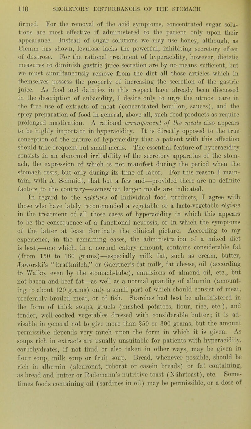 firmed. For ilic removal of the acid symptoms, concentrated sugar solu- tions are most effective if administered to the patient only upon their appearance. Instead of sugar solutions we may use honey, although, as Cloiuin has shown, levulose lacks the powerful, inliil)iting secretory effect of dextrose. For the rational treatment of hyperacidity, however, dietetic measures to diminish gastric juice secretion are by no means sufficient, but \vc must simultaneously remove from the diet all those articles which in themselves possess the property of increasing the secretion of the gastric juice. As food and dainties in this respect have already been discussed in the description of subacidity, I desire only to urge the utmost care in the free use of extracts of meat (concentrated bouillon, sauces), and the spicy preparation of food in general, above all, such food products as require prolonged mastication. A rational arrangement of the meals also appears to be highly important in hyperacidity. It is directly opposed to the true conception of the nature of hyperacidity that a patient with this affection should take frequent but small meals. The essential feature of h-^rperacidity consists in an abnormal irritability of the secretory apparatus of the stom- ach, the expression of which is not manifest during the period when the stomach rests, but only during its time of labor. For this reason I main- tain, with A. Schmidt, that but a few and—provided there are no definite factors to the contrary—somewhat larger meals are indicated. In regard to the mixture of individual food products, I agree with those who have lately recommended a vegetable or a lacto-vegetable regime in the treatment of all those cases of hyperacidity in which this appears to be the consequence of a functional neurosis, or in which the symptoms of the latter at least dominate the clinical picture. According to my experience, in the remaining cases, the administration of a mixed diet is best,—one which, in a normal calory amount, contains considerable fat (from 150 to 180 grams)—especially milk fat, such as cream, butter, Jaworski's  kraftmilch, or Gaertner's fat milk, fat cheese, oil (according to Walko, even by the stomach-tube), emulsions of almond oil, etc., but not bacon and beef fat—as well as a normal quantity of albumin (amount- ing to about 120 grams) only a small part of which should consist of meat, preferably broiled meat, or of fish. Starches had best be administered in the form of thick soups, gruels (mashed potatoes, flour, rice, etc.), and tender, well-cookcd vegetables dressed with considerable butter; it is ad- visable in general not to give more than 250 or 300 grams, but the amount permissible depends very much upon the form in which it is given. As soups rich in extracts are usually unsuitable for patients with h}T)eracidity, carbohydrates, if not fluid or also taken in other ways, may be given in flour soup, milk soup or fruit soup. Bread, whenever possible, should be rich in albumin (aleuronat, roborat or casein breads) or fat containing, as bread and Imtter or Rademann's nutritive toast (Ntihrtoast), etc. Some- times foods containing oil (sardines in oil) may be permissible, or a dose of