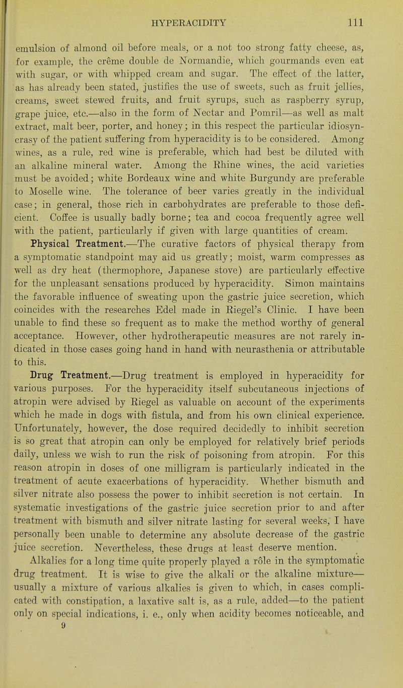 emulsion of almond oil before meals, or a not too strong fatty cheese, as, for example, the creme double de Normandie, which gourmands even eat with sugar, or with whipped cream and sugar. The effect of the latter, as has already been stated, justifies the use of sweets, such as fruit jellies, creams, sweet stewed fruits, and fruit syrups, such as raspberry syrup, grape juice, etc.—also in the form of Nectar and Pomril—as well as malt extract, malt beer, porter, and honey; in this respect the particular idiosyn- crasy of the patient suffering from hyperacidity is to be considered. Among wines, as a rule, red wine is preferable, which had best be diluted with an alkaline mineral water. Among the Rhine wines, the acid varieties must be avoided; white Bordeaux wine and white Burgundy are preferable to Moselle wine. The tolerance of beer varies greatly in the individual case; in general, those rich in carbohydrates are preferable to those defi- cient. Coffee is usually badly borne; tea and cocoa frequently agree well with the patient, particularly if given with large quantities of cream. Physical Treatment.—The curative factors of physical therapy from a symptomatic standpoint may aid us greatly; moist, warm compresses as well as dry heat (thermophore, Japanese stove) are particularly effective for the unpleasant sensations produced by hyperacidity. Simon maintains the favorable influence of sweating upon the gastric juice secretion, which coincides with the researches Edel made in Eiegel's Clinic. I have been unable to find these so frequent as to make the method worthy of general acceptance. However, other hydrotherapeutic measures are not rarely in- dicated in those cases going hand in hand with neurasthenia or attributable to this. Drug Treatment.—Drug treatment is employed in hyperacidity for various purposes. For the hyperacidity itself subcutaneous injections of atropin were advised by Eiegel as valuable on account of the experiments which he made in dogs with fistula, and from his own clinical experience. Unfortunately, however, the dose required decidedly to inhibit secretion is so great that atropin can only be employed for relatively brief periods daily, unless we wish to run the risk of poisoning from atropin. For this reason atropin in doses of one milligram is particularly indicated in the treatment of acute exacerbations of hyperacidity. Whether bismuth and silver nitrate also possess the power to inhibit secretion is not certain. In systematic investigations of the gastric juice secretion prior to and after treatment with bismuth and silver nitrate lasting for several weeks, I have personally been unable to determine any absolute decrease of the gastric juice secretion. Nevertheless, these drugs at least deserve mention. Alkalies for a long time quite properly played a role in the symptomatic drug treatment. It is wise to give the alkali or the alkaline mixture— usually a mixture of various alkalies is given to which, in cases compli- cated with constipation, a laxative salt is, as a rule, added—to the patient only on special indications, i. e., only when acidity becomes noticeable, and 9