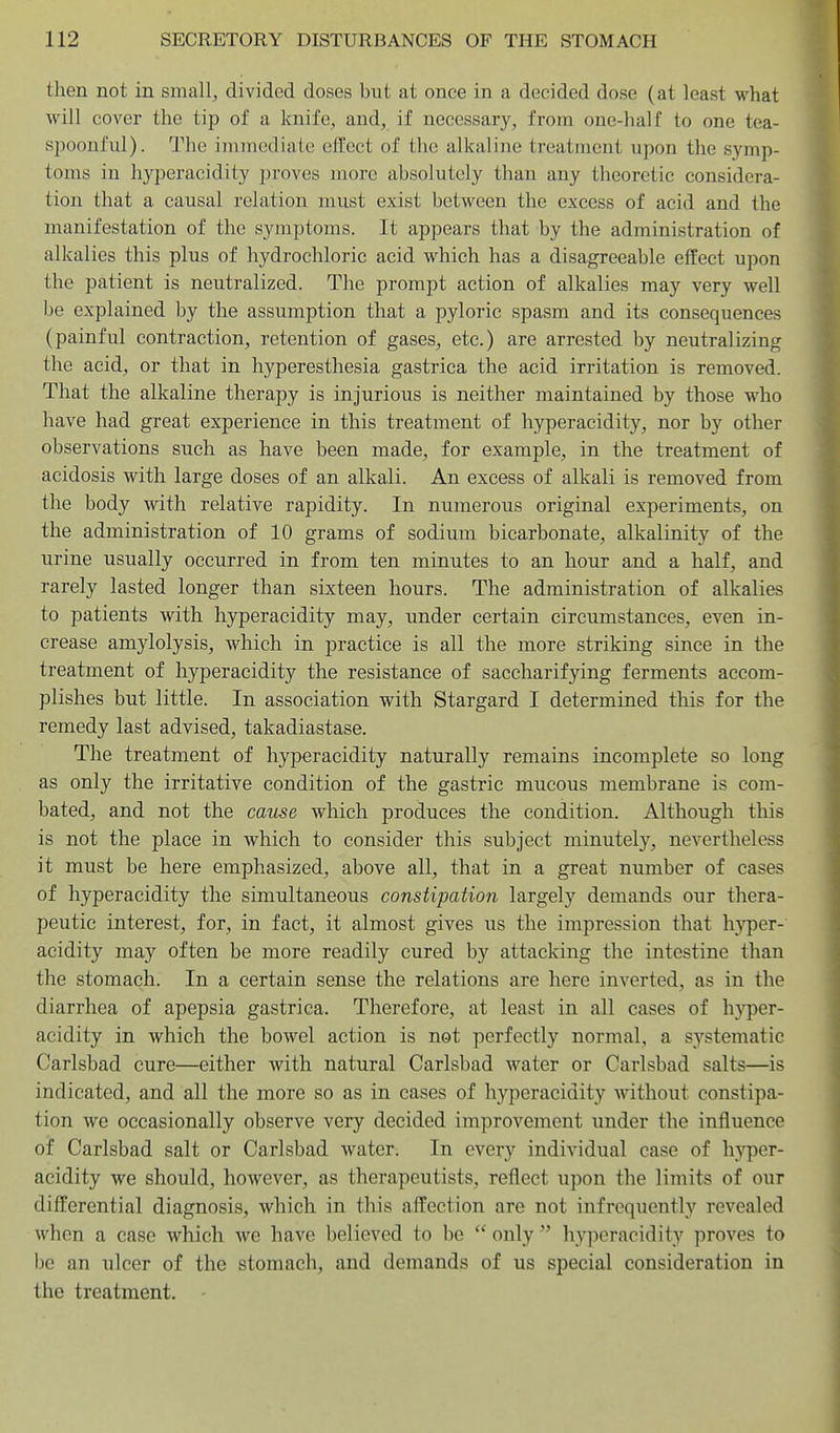 then not in small, divided doses but at once in a decided dose (at least what will cover the tip of a knife, and, if necessary, from one-half to one tea- spoonful). The immediate effect of the alkaline treatment upon the symp- toms in hyperacidity proves more absolutely than any theoretic considera- tion that a causal relation must exist between the excess of acid and the manifestation of the symptoms. It appears that by the administration of alkalies this plus of hydrochloric acid which has a disagreeable effect upon the patient is neutralized. The prompt action of alkalies may very well be explained by the assumption that a pyloric spasm and its consequences (painful contraction, retention of gases, etc.) are arrested by neutralizing the acid, or that in hyperesthesia gastrica the acid irritation is removed. That the alkaline therapy is injurious is neither maintained by those who have had great experience in this treatment of hyperacidity, nor by other observations such as have been made, for example, in the treatment of acidosis with large doses of an alkali. An excess of alkali is removed from the body with relative rapidity. In numerous original experiments, on the administration of 10 grams of sodium bicarbonate, alkalinity of the urine usually occurred in from ten minutes to an hour and a half, and rarely lasted longer than sixteen hours. The administration of alkalies to patients with hyperacidity may, under certain circumstances, even in- crease amylolysis, which in practice is all the more striking since in the treatment of hyperacidity the resistance of saccharifying ferments accom- plishes but little. In association with Stargard I determined this for the remedy last advised, takadiastase. The treatment of hyperacidity naturally remains incomplete so long as only the irritative condition of the gastric mucous membrane is com- bated, and not the came which produces the condition. Although this is not the place in which to consider this subject minutely, nevertheless it must be here emphasized, above all, that in a great number of cases of hyperacidity the simultaneous constipation largely demands our thera- peutic interest, for, in fact, it almost gives us the impression that hyper- acidity may often be more readily cured by attacking the intestine than the stomach. In a certain sense the relations are here inverted, as in the diarrhea of apepsia gastrica. Therefore, at least in all cases of h)fper- acidity in which the bowel action is not perfectly normal, a systematic Carlsbad cure—either with natural Carlsbad water or Carlsbad salts—is indicated, and all the more so as in cases of hyperacidity without constipa- tion wo occasionally observe very decided improvement under the influence of Carlsbad salt or Carlsbad water. In every individual case of h}Tjer- acidity we should, however, as therapeutists, reflect upon the limits of our differential diagnosis, which in this affection are not infrequently revealed when a case which we have believed to be  only  hyperacidity proves to be an ulcer of the stomach, and demands of us special consideration in the treatment. -