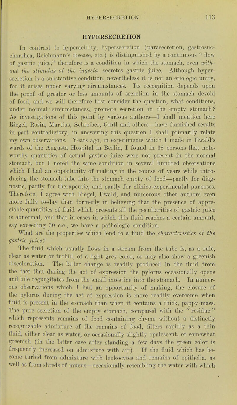 HYPERSECRETION In contrast to hyperacidity, liyporsocrotion (parasocrotion, f^astrosnc- chorrhca, lieiclimann's disease, etc.) is distiuguished by a continuous  How of gastric juice, therefore is a condition in which the stomach, even with- out the stimulus of the ingesta, secretes gastric juice. Although hyper- secretion is a substantive condition, nevertheless it is not an etiologic unity, for it arises under varying circumstances. Its recognition depends upon the proof of greater or less amounts of secretion in the stomach devoid of food, and we will therefore first consider the question, what conditions, under normal circumstances,, promote secretion in the empty stomach ? As investigations of this point by various authors—I shall mention here Riegel, Eosin, Martins, Schreiber, Gintl and others—^have furnished results in part contradictory, in answering this question I shall primarily relate my own observations. Years ago, in experiments which I made in Ewald's wards of the Augusta Hospital in Berlin, I found in 38 persons that note- worthy quantities of actual gastric juice were not present in the normal stomach, but I noted the same condition in several hundred observations which I had an opportunity of making in the course of years while intro- ducing the stomach-tube into the stomach empty of food—partly for diag- nostic, partly for therapeutic, and partly for clinico-experimental purposes. Therefore, I agree with Riegel, Ewald, and numerous other authors even more fully to-day than formerly in believing that the presence of appre- ciable quantities of fluid which presents all the peculiarities of gastric juice is abnormal, and that in cases in which this fluid reaches a certain amount, say exceeding 30 c.c, we have a pathologic condition. What are the properties which lend to a fluid the characteristics of the gastric juiced The fluid which usually flows in a stream from the tube is, as a rule, clear as water or turbid, of a light grey color, or may also show a greenish discoloration. The latter change is readily produced in the fluid from the fact that during the act of expression the pylorus occasionally opens and bile regurgitates from the small intestine into the stomach. In numer- ous observations which I had an opportunity of making, the closure of the pylorus during the act of expression is more readily overcome when fluid is present in the stomach than when it contains a thick, pappy mass. The pure secretion of the empty stomach, compared with the  residue  which represents remains of food containing chyme without a distinctly recognizable admixture of the remains of food, filters rapidly as a thin fluid, either clear as water, or occasionally slightly opalescent, or somewhat greenish (in the latter case after standing a few days the green color is frequently increased on admixture with air). If the fluid which has be- come turbid from admixture with leukocytes and remains of epitholia, as well as from shreds of mucus—occasionally resembling the water witli whicli