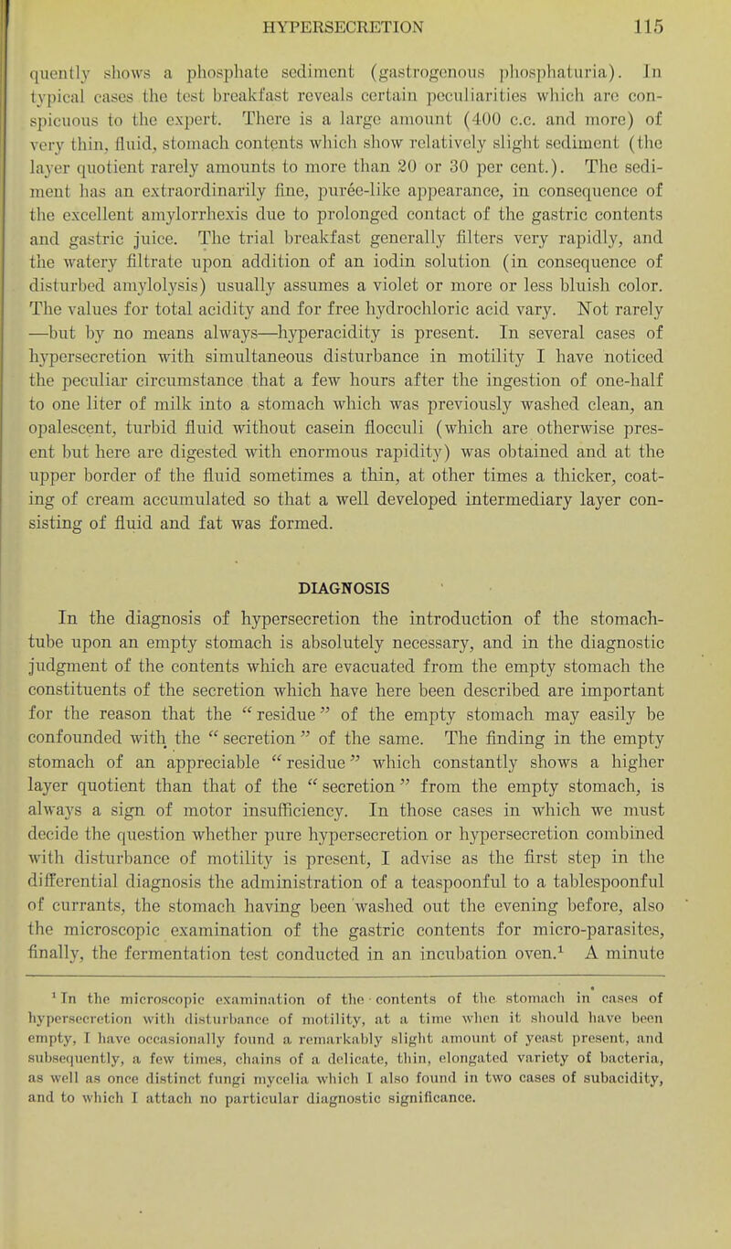 quently shows a phosphate sediment (gastrogenoiis phosphaturia). In typical cases the test breakfast reveals certain peculiarities which arc con- spicuous to the expert. There is a largo amount (400 c.c. and more) of very thin, fluid, stomach contents which show relatively slight sediment (the layer quotient rarely amounts to more than 20 or 30 per cent.). The sedi- ment has an extraordinarily fine, puree-like appearance, in consequence of the excellent amylorrhexis due to prolonged contact of the gastric contents and gastric juice. The trial breakfast generally filters very rapidly, and the watery filtrate upon addition of an iodin solution (in consequence of disturbed amylolysis) usually assumes a violet or more or less bluish color. The values for total acidity and for free hydrochloric acid vary. Not rarely —but by no means always—hyperacidity is present. In several cases of hypersecretion with simultaneous disturbance in motility I have noticed the peculiar circumstance that a few hours after the ingestion of one-half to one liter of milk into a stomach which was previously washed clean, an opalescent, turbid fluid without casein flocculi (which are otherwise pres- ent but here are digested with enormous rapidity) was obtained and at the upper border of the fluid sometimes a thin, at other times a thicker, coat- ing of cream accumulated so that a well developed intermediary layer con- sisting of fluid and fat was formed. DIAGNOSIS In the diagnosis of hypersecretion the introduction of the stomach- tube upon an empty stomach is absolutely necessary, and in the diagnostic judgment of the contents which are evacuated from the empty stomach the constituents of the secretion which have here been described are important for the reason that the  residue of the empty stomach may easily be confounded with the  secretion  of the same. The finding in the empty stomach of an appreciable  residue which constantly shows a higher layer quotient than that of the  secretion from the empty stomach, is always a sign of motor insufficiency. In those cases in which we must decide the question whether pure hypersecretion or hypersecretion combined with disturbance of motility is present, I advise as the first step in the differential diagnosis the administration of a teaspoonful to a tablespoonful of currants, the stomach having been washed out the evening before, also the microscopic examination of the gastric contents for micro-parasites, finally, the fermentation test conducted in an incubation oven.^ A minute ' In the microscopic examination of tlio • contents of the stomach in cases of hypersecretion vvitli disturbance of motility, at a time wlicn it should have been empty, I have occasionally found a remarkably slight amount of yeast present, and subsequently, a few times, chains of a dcilicate, thin, elongated variety of bacteria, as well as once distinct fungi mycelia which I also found in two cases of subacidity, and to which I attach no particular diagnostic significance.