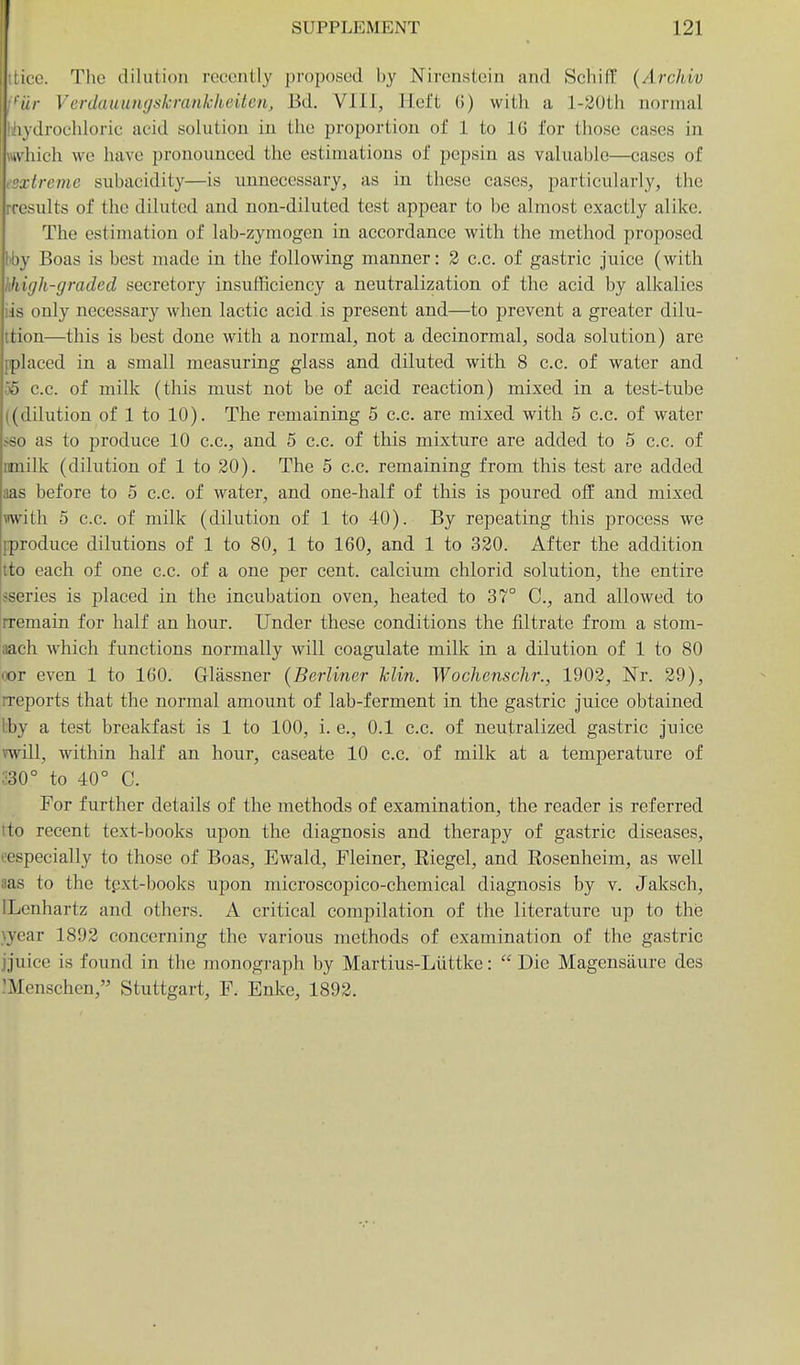 [WO. The dilution recently proposed by Nirenstein and Schif¥ (Archiv 'iir Verdauungskrankkeiten, Bd. VIII, Ilel't (!) with a l-20th normal lydrochloric acid solution in the proportion of 1 to 16 for those cases in a IucIi we have pronounced the estimations of pepsin as valuable—cases of Ireme subacidity—is unnecessary, as in these cases, particularly, the rresults of the diluted and non-diluted test appear to be almost exactly alike. The estimation of lab-zymogen in accordance with the method proposed I'by Boas is best made in the following manner: 2 c.c. of gastric juice (with hliigli-graded secretory insufficiency a neutralization of the acid by alkalies iis only necessary when lactic acid is present and—to prevent a greater dilu- ttion—this is best done with a normal, not a decinormal, soda solution) are {placed in a small measuring glass and diluted with 8 c.c. of water and 56 c.c. of milk (this must not be of acid reaction) mixed in a test-tube ((dilution of 1 to 10). The remaining 5 c.c. are mixed with 5 c.c. of water .<so as to produce 10 c.c, and 5 c.c. of this mixture are added to 5 c.c. of rmilk (dilution of 1 to 20). The 5 c.c. remaining from this test are added aas before to 5 c.c. of water, and one-half of this is poured off and mixed with 5 c.c. of milk (dilution of 1 to 40). By repeating this process we pproduce dilutions of 1 to 80, 1 to 160, and 1 to 320. After the addition tto each of one c.c. of a one per cent, calcium chlorid solution, the entire IfSeries is placed in the incubation oven, heated to 37° C, and allowed to rremain for half an hour. Under these conditions the filtrate from a stom- aach which functions normally will coagulate milk in a dilution of 1 to 80 lor even 1 to 160. Glassner {Berliner hlin. Wochenschr., 1902, Nr. 29), rreports that the normal amount of lab-ferment in the gastric juice obtained Iby a test breakfast is 1 to 100, i. e., 0.1 c.c. of neutralized gastric juice vwill, within half an hour, caseate 10 c.c. of milk at a temperature of m° to 40° C. For further details of the methods of examination, the reader is referred tto recent text-books upon the diagnosis and therapy of gastric diseases, ^especially to those of Boas, Ewald, Fleiner, Eiegel, and Rosenheim, as well aas to the tpxt-books upon microscopico-chemical diagnosis by v. Jaksch, ILenhartz and others. A critical compilation of the literature up to this }year 1892 concerning the various methods of examination of the gastric jjuice is found in the monograph by Martius-Liittke:  Die Magenstiure des :Menschcn, Stuttgart, F. Enke, 1892.