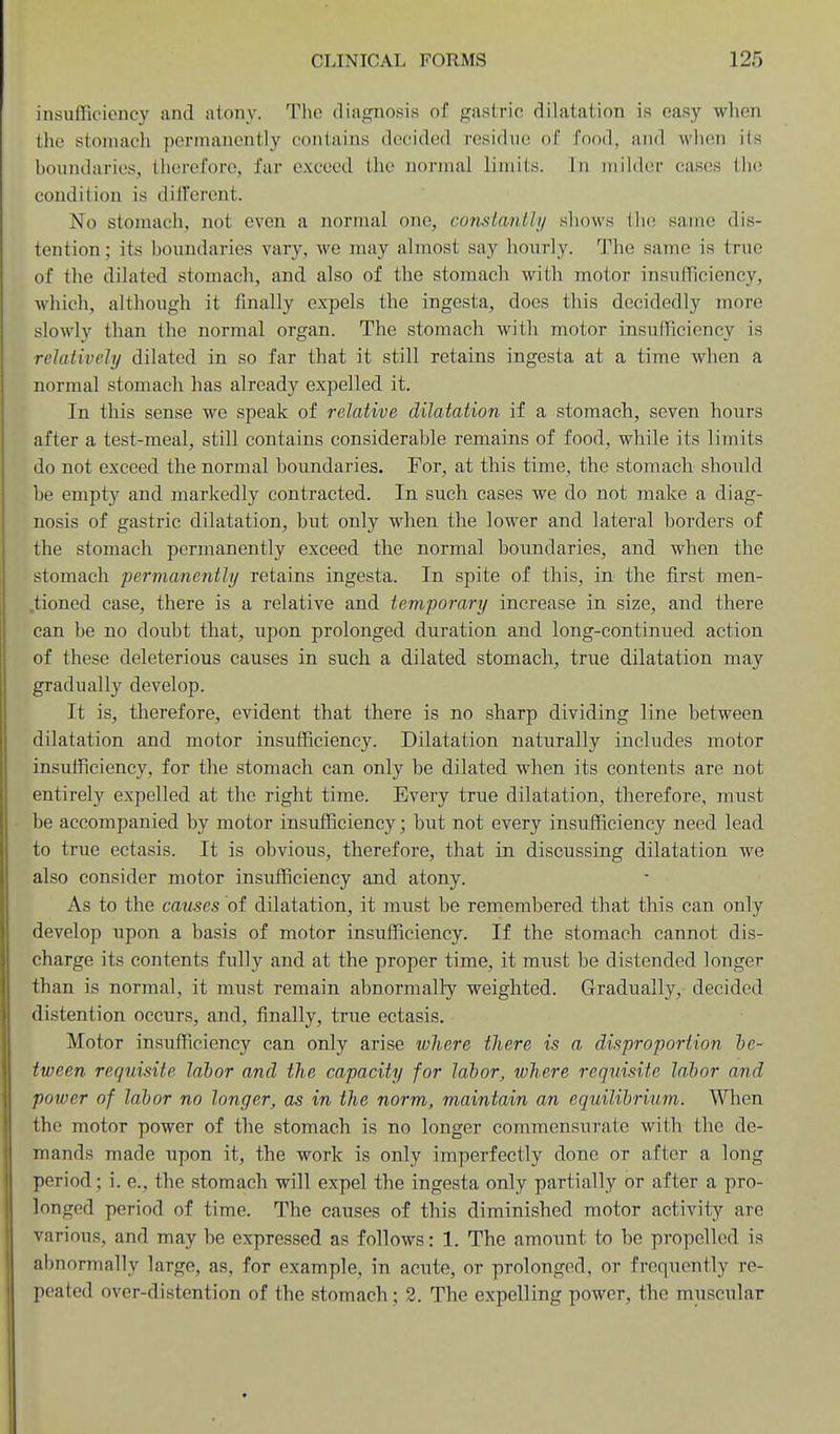 insufficiency and atony. The diagnosis of gastric dilatation is easy when the stomach permanently contains decided residue of food, and when its boundaries, therefore, far exceed the normal limits. \n milder cases tlie condition is different. No stomach, not even a normal one, constantly shows tlu; same dis- tention; its boundaries vary, we may almost say hourly. The same is true of the dilated stomach, and also of the stomach with motor insufficiency, which, although it finally expels the ingesta, does this decidedly more slowly than the normal organ. The stomach with motor insufficiency is relatively dilated in so far that it still retains ingesta at a time when a normal stomach has already expelled it. In this sense we speak of relative dilatation if a stomach, seven hours after a test-meal, still contains considerable remains of food, while its limits do not exceed the normal boundaries. For, at this time, the stomach should be empty and markedly contracted. In such cases we do not make a diag- nosis of gastric dilatation, but only when the lower and lateral borders of the stomach permanently exceed the normal boundaries, and when the stomach permanently retains ingesta. In spite of this, in the first men- .tioned case, there is a relative and temporary increase in size, and there can be no doubt that, upon prolonged duration and long-continued action of these deleterious causes in such a dilated stomach, true dilatation may gradually develop. It is, therefore, evident that there is no sharp dividing line between dilatation and motor insufficiency. Dilatation naturally includes motor insufficiency, for the stomach can only be dilated when its contents are not entirely expelled at the right time. Every true dilatation, therefore, must be accompanied by motor insufficiency; but not every insufficiency need lead to true ectasis. It is obvious, therefore, that in discussing dilatation we also consider motor insufficiency and atony. As to the causes of dilatation, it must be remembered that this can only develop upon a basis of motor insufficiency. If the stomach cannot dis- charge its contents fully and at the proper time, it must be distended longer than is normal, it must remain abnormally weighted. Gradually, decided distention occurs, and, finally, true ectasis. Motor insufficiency can only arise where there is a disproportion be- tween requisite labor and the capacity for labor, where requisite labor and power of labor no longer, as in the norm, maintain an equilibrium. When the motor power of the stomach is no longer commensurate with the de- mands made upon it, the work is only imperfectly done or after a long period; i. e., the stomach will expel the ingesta only partially or after a pro- longed period of time. The causes of this diminished motor activity are various, and may be expressed as follows: 1. The amount to be propelled is abnormally large, as, for example, in acute, or prolonged, or frequently re- peated over-distention of the stomach; 2. The expelling power, the muscular