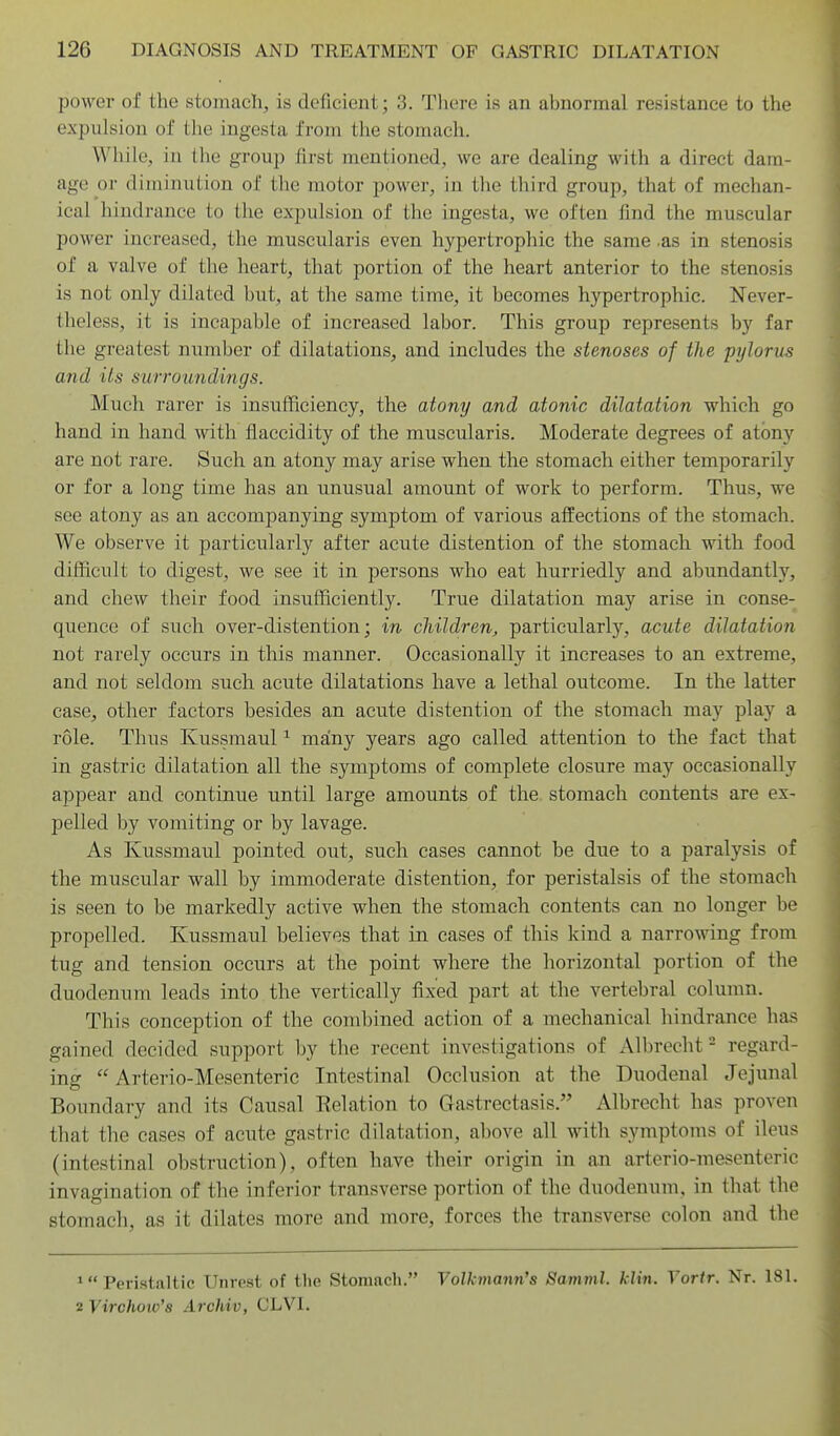 power of the stomach, is deficient; 3. Tlicre is an abnormal resistance to the expulsion of the ingesta from the stomach. While, in the group first mentioned, we are dealing with a direct dam- age or diminution of the motor power, in the third group, that of mechan- ical hindrance to the expulsion of the ingesta, we often find the muscular power increased, the muscularis even hypertrophic the same .as in stenosis of a valve of the heart, that portion of the heart anterior to the stenosis is not only dilated but, at the same time, it becomes hypertrophic. Never- theless, it is incapable of increased labor. This group represents by far the greatest number of dilatations, and includes the stenoses of the pylorus and its surroundings. Much rarer is insufficiency, the atony and atonic dilatation which go hand in hand with flaccidity of the muscularis. Moderate degrees of atony are not rare. Such an atony may arise when the stomach either temporarily or for a long time has an unusual amount of work to perform. Thus, we see atony as an accompanying symptom of various affections of the stomach. We observe it particularly after acute distention of the stomach, with food difficult to digest, we see it in persons who eat hurriedly and abundantly, and chew their food insufficiently. True dilatation may arise in conse- quence of such over-distention; in cliildren, particularly, acute dilatation not rarely occurs in this manner. Occasionally it increases to an extreme, and not seldom such acute dilatations have a lethal outcome. In the latter case, other factors besides an acute distention of the stomach may play a role. Thus Kussraaul ^ many years ago called attention to the fact that in gastric dilatation all the symptoms of complete closure may occasionally appear and continue until large amounts of the stomach contents are ex- pelled by vomiting or by lavage. As Kussmaul pointed out, such cases cannot be due to a paralysis of the muscular wall by immoderate distention, for peristalsis of the stomach is seen to be markedly active when the stomach contents can no longer be propelled. Kussmaul believes that in cases of this kind a narrowing from tug and tension occurs at the point where the horizontal portion of the duodenum leads into the vertically fixed part at the vertebral column. This conception of the combined action of a mechanical hindrance has gained decided support by the recent investigations of Albrecht- regard- ing  Arterio-Mesenteric Intestinal Occlusion at the Duodenal Jejunal Boundary and its Causal Relation to Gastrectasis. Albrecht has proven that the cases of acute gastric dilatation, ahove all with symptoms of ileus (intestinal obstruction), often have their origin in an arterio-mesenteric invagination of the inferior transverse portion of the duodenum, in that the stomach, as it dilates more and more, forces the transverse colon and the Peristaltic Unrest of the Stomach. Yolkmann's Samml. klin. Vortr. Nr. 181. 2 Virohow'a Archiv, CLVI.