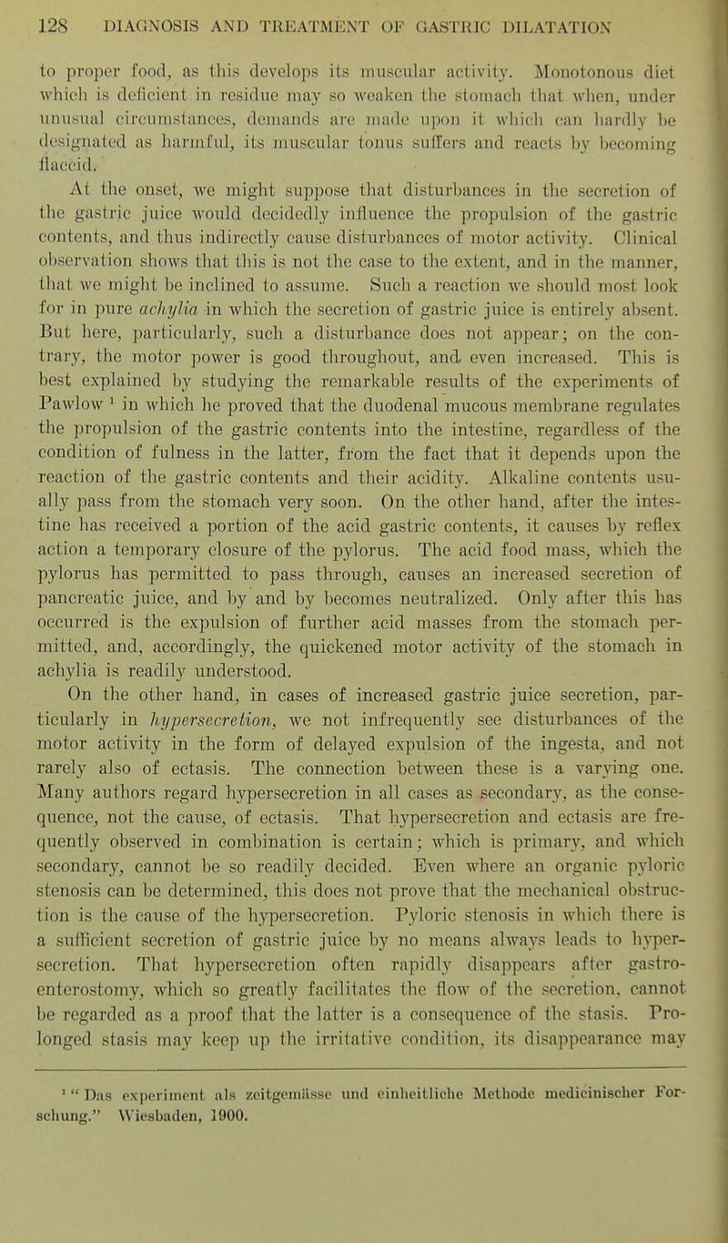 to proper food, as this develops its muscular activity. Monotonous diet which is deficient in residue may so weaken the stomach that when, under unusual circumstances, demands are made upon it which can hardly he desig-nated as harmful, its muscular tonus suffers and reacts hy becoming llaccid. At the onset, we might suppose that disturbances in the secretion of the gastric juice would decidedly influence the propulsion of the gastric contents, and thus indirectly cause disturbances of motor activity. Clinical observation shows that this is not the case to the extent, and in the manner, that we might be inclined to assume. Such a reaction we should most look for in pure acliylia in which the secretion of gastric juice is entirely absent. But here, particularly, such a disturbance does not appear; on the con- trar}', the motor power is good throughout, and even increased. This is best explained by studying the remarkable results of the experiments of Pawlow ^ in which he proved that the duodenal mucous membrane regulates the propulsion of the gastric contents into the intestine, regardless of the condition of fulness in the latter, from the fact that it depends upon the reaction of the gastric contents and their acidity. Alkaline contents usu- ally pass from the stomach very soon. On the other hand, after the intes- tine has received a portion of the acid gastric contents, it causes by reflex action a temporary closure of the pylorus. The acid food mass, which the pylorus has permitted to pass through, causes an increased secretion of pancreatic juice, and by and by becomes neutralized. Only after this ha.s occurred is the expulsion of further acid masses from the stomach per- mitted, and, accordingly, the quickened motor activity of the stomach in achylia is readily understood. On the other hand, in cases of increased gastric juice secretion, par- ticularly in hypersecretion, we not infrequently see disturbances of the motor activity in the form of delayed expulsion of the ingesta, and not rarely also of ectasis. The connection between these is a varying one. Many authors regard hypersecretion in all cases as secondary, as the conse- quence, not the cause, of ectasis. That hypersecretion and ectasis are fre- quently observed in combination is certain; which is primary, and which secondary, cannot be so readily decided. Even where an organic pyloric stenosis can be determined, this does not prove that the mechanical obstruc- tion is the cause of the hypersecretion. Pyloric stenosis in which there is a suihcient secretion of gastric juice by no means alwaj^s leads to hyper- secretion. That hypersecretion often rapidly disappears after gastro- enterostomy, which so greatly facilitates the flow of the secretion, cannot be regarded as a proof that the latter is a consequence of the stasis. Pro- longed stasis may keep up the irritative condition, its disappearance may '  Das pxppi iinont als zeitgeiniissc luul einheitliche Methode medicinischer For- scliung. Wiesbaden, 1900.