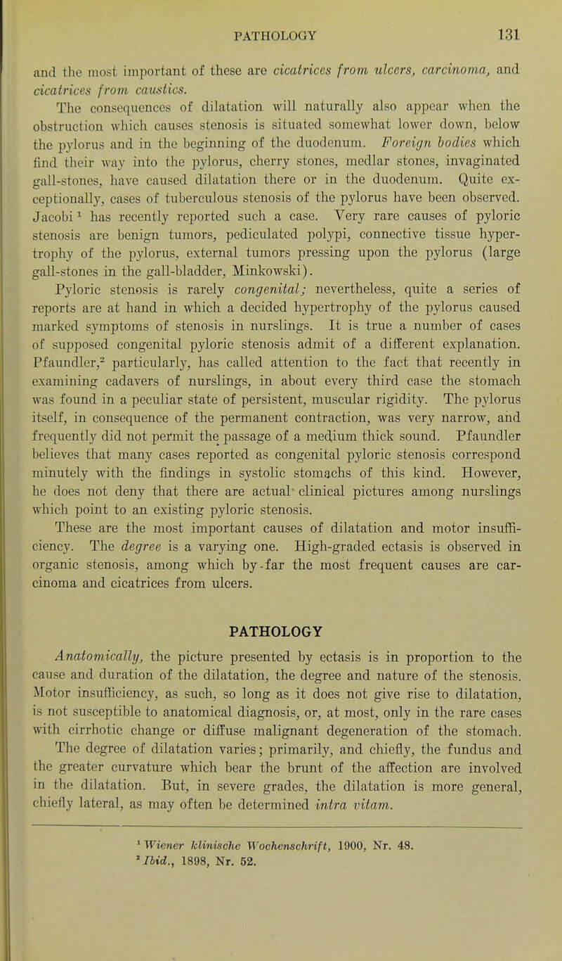 and the most important of these are cicatrices from ulcers^ carcinoma, and cicatrices from caustics. The consequences of dilatation will naturally also appear when the obstruction which causes stenosis is situated somewhat lower down, below the pylorus and in the beginning of the duodenum. Foreign bodies which find their way into the pylorus, cherry stones, medlar stones, invaginated gall-stones, have caused dilatation there or in the duodenum. Quite ex- ceptionally, cases of tuberculous stenosis of the pylorus have been observed. Jacobi ^ has recently reported such a case. Very rare causes of pyloric stenosis are benign tumors, pediculated polypi, connective tissue hyper- trophy of the pylorus, external tumors pressing upon the pylorus (large gall-stones in the gall-bladder, Minkowski). Pyloric stenosis is rarely congenital; nevertheless, quite a series of reports are at hand in which a decided hypertrophy of the pylorus caused marked symptoms of stenosis in nurslings. It is true a number of cases of supposed congenital pyloric stenosis admit of a different explanation. Pfaundler,^ particularly, has called attention to the fact that recently in examining cadavers of nurslings, in about every third case the stomach was found in a peculiar state of persistent, muscular rigidity. The pylorus itself, in consequence of the permanent contraction, was very narrow, and frequently did not permit the passage of a medium thick sound. Pfaundler believes that many cases reported as congenital pyloric stenosis correspond minutely with the findings in systolic stomachs of this kind. However, he does not deny that there are actual' clinical pictures among nurslings which point to an existing pyloric stenosis. These are the most important causes of dilatation and motor insuffi- ciency. The degree is a varying one. High-graded ectasis is observed in organic stenosis, among which by-far the most frequent causes are car- cinoma and cicatrices from ulcers. PATHOLOGY Anatomically, the picture presented by ectasis is in proportion to the cause and duration of the dilatation, the degree and nature of the stenosis. Motor insufficiency, as such, so long as it does not give rise to dilatation, is not susceptible to anatomical diagnosis, or, at most, only in the rare cases with cirrhotic change or dijffuse malignant degeneration of the stomach. The degree of dilatation varies; primarily, and chiefly, the fundus and the greater curvature which bear the brunt of the alfection are involved in the dilatation. But, in severe grades, the dilatation is more general, chiefly lateral, as may often be determined intra vitam. ' Wiener klinische Wochenschrift, 1900, Nr. 48. 'Ibid., 1898, Nr. 52.
