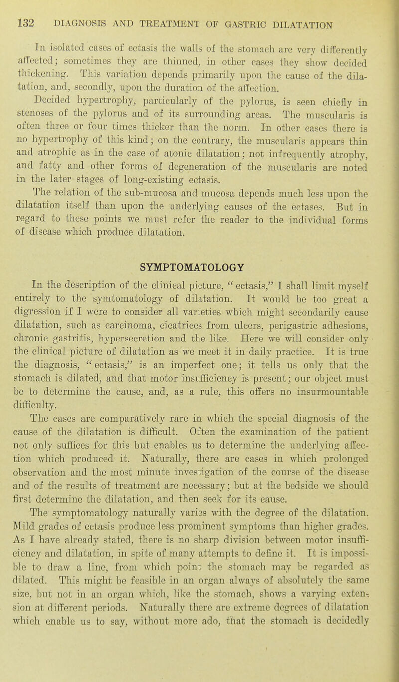 In isolated cases of ectasis the walls of the stomach are very differently affected; soniotimcs they are thinned, in other cases they show decided thickening. This variation depends primarily upon the cause of the dila- tation, and, secondly, upon the duration of the affection. Decided hypertrophy, particularly of the pylorus, is seen chiefly in stenoses of the pylorus and of its surrounding areas. The muscularis is often three or four times thicker than the norm. In otlier cases there is no hypertrophy of this kind; on the contrary, the muscularis appears thin and atrophic as in the case of atonic dilatation; not infrequently atrophy, and fatty and other forms of degeneration of the muscularis are noted in the later stages of long-existing ectasis. The relation of the sub-mucosa and mucosa depends much less upon the dilatation itself than upon the underlying causes of the ectases. But in regard to these points we must refer the reader to the individual forms of disease which produce dilatation. SYMPTOMATOLOGY In the description of the clinical picture,  ectasis, I shall limit myself entirely to the symtomatology of dilatation. It would be too great a digression if I were to consider all varieties which might secondarily cause dilatation, such as carcinoma, cicatrices from ulcers, perigastric adhesions, chronic gastritis, hypersecretion and the like. Here we will consider only the clinical picture of dilatation as we meet it in daily practice. It is true the diagnosis,  ectasis, is an imperfect one; it tells us only that the stomach is dilated, and that motor insufficiency is present; our object must be to determine the cause, and, as a rule, this offers no insurmountable difficulty. The cases are comparatively rare in which the special diagnosis of the cause of the dilatation is difficult. Often the examination of the patient not only suffices for this but enables us to determine the underlying affec- tion which produced it. Naturally, there are cases in Avhich prolonged observation and the most minute investigation of the course of the disease and of the results of treatment are necessary; but at the bedside we should first determine the dilatation, and then seek for its cause. The symptomatology naturally varies with the degree of the dilatation. Mild grades of ectasis produce less prominent symptoms than higher grades. As I have already stated, there is no sharp division between motor insuffi- ciency and dilatation, in spite of many attempts to define it. It is impossi- ble to draw a line, from which point the stomach may be regarded as dilated. This might be feasible in an organ always of absolutely the same size, but not in an organ which, like the stomach, shows a varying exten- sion at different periods. Naturally there are extreme degrees of dilatation which enable us to say, without more ado, that the stomach is decidedly