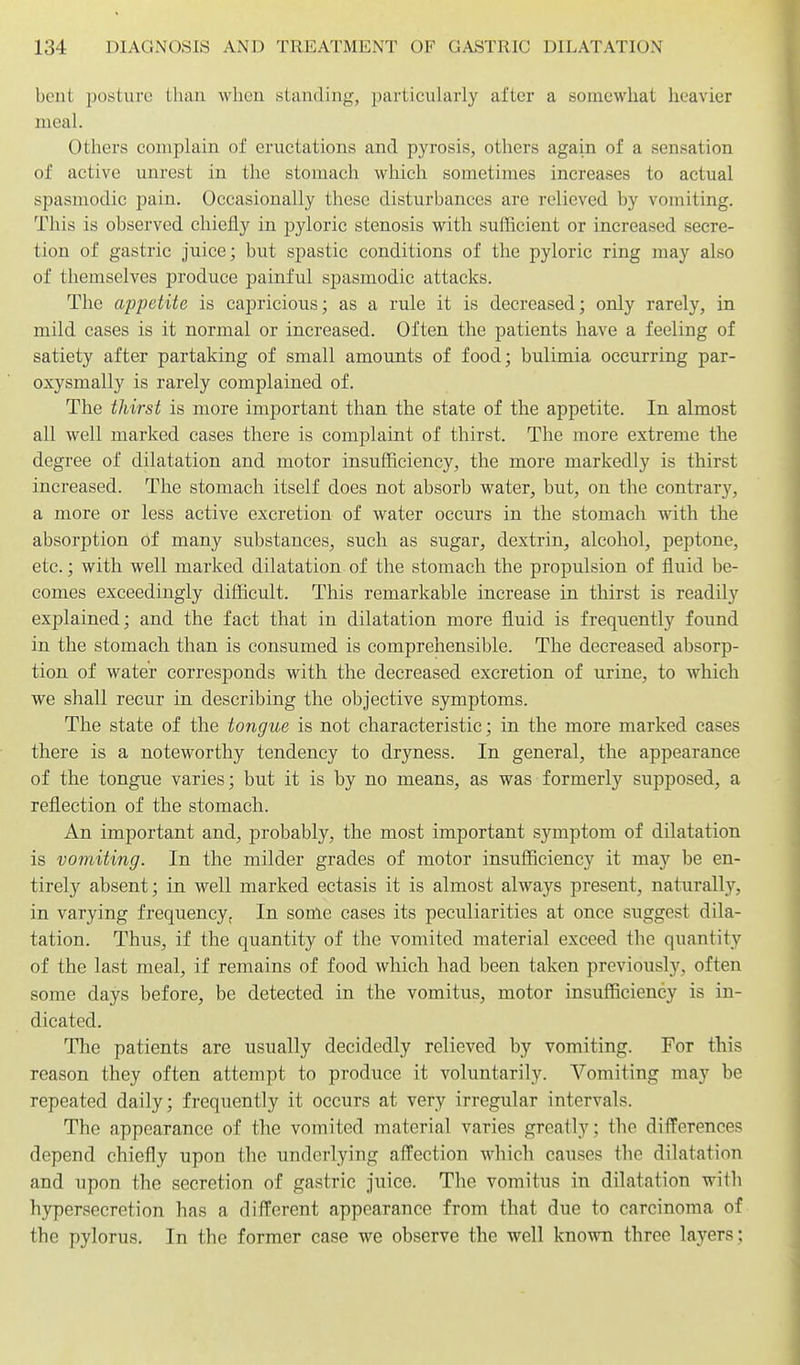 bent posture tliaii wlien standing, particularly after a somewhat heavier meal. Others complain of eructations and pyrosis, others again of a sensation of active unrest in the stomach which sometimes increases to actual spasmodic pain. Occasionally these disturbances are relieved by vomiting. This is observed chiefly in pyloric stenosis with sufficient or increased secre- tion of gastric juice; but spastic conditions of the pyloric ring may also of themselves produce painful spasmodic attacks. The appetite is capricious; as a rule it is decreased; only rarely, in mild cases is it normal or increased. Often the patients have a feeling of satiety after partaking of small amounts of food; bulimia occurring par- oxysmally is rarely complained of. The thirst is more important than the state of the appetite. In almost all well marked cases there is complaint of thirst. The more extreme the degree of dilatation and motor insufficiency, the more markedly is thirst increased. The stomach itself does not absorb water, but, on the contrary, a more or less active excretion of water occurs in the stomach with the absorption of many substances, such as sugar, dextrin, alcohol, peptone, etc.; with well marked dilatation of the stomach the propulsion of fluid be- comes exceedingly difficult. This remarkable increase in thirst is readily explained; and the fact that in dilatation more fluid is frequently found in the stomach than is consumed is comprehensible. The decreased absorp- tion of water corresponds with the decreased excretion of urine, to which we shall recur in describing the objective symptoms. The state of the tongue is not characteristic; in the more marked cases there is a noteworthy tendency to dryness. In general, the appearance of the tongue varies; but it is by no means, as was formerly supposed, a reflection of the stomach. An important and, probably, the most important symptom of dilatation is vomiting. In the milder grades of motor insufficiency it may be en- tirely absent; in well marked ectasis it is almost always present, natiirally, in varying frequency. In some cases its peculiarities at once suggest dila- tation. Thus, if the quantity of the vomited material exceed the quantity of the last meal, if remains of food which had been taken previously, often some days before, be detected in the vomitus, motor insufficiency is in- dicated. The patients are usually decidedly relieved by vomiting. For this reason they often attempt to produce it voluntarily. Vomiting may be repeated daily; frequently it occurs at very irregular intervals. The appearance of the vomited material varies greatly; the differences depend chiefly upon the underlying affection which causes the dilatation and upon the secretion of gastric juice. The vomitus in dilatation with hypersecretion has a different appearance from that due to carcinoma of the pylorus. In the former case we observe the well known three la3'ers;
