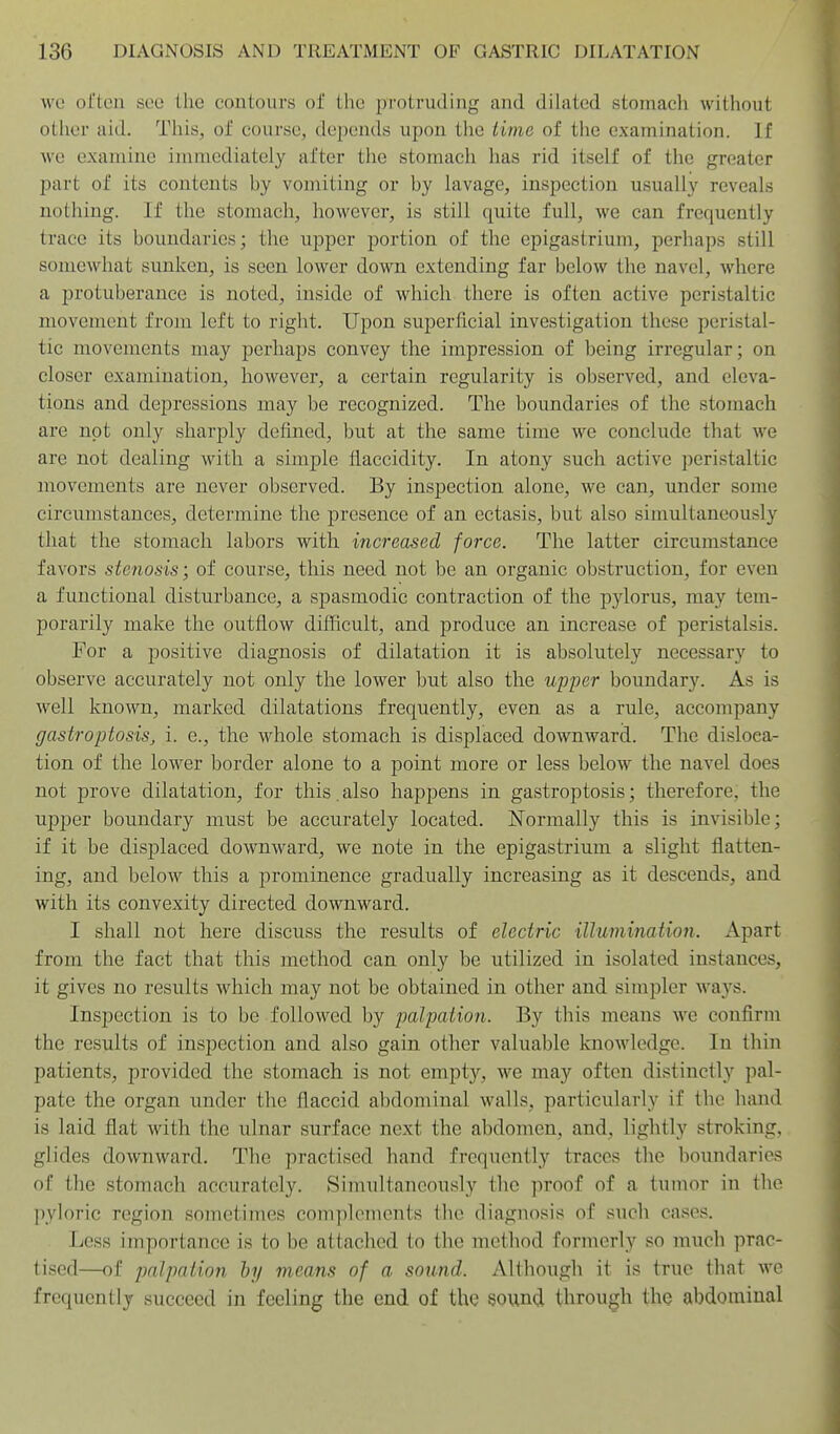 wo oi'ten sec the contours of the protruding and dilated stomacli without other aid. This, of course, depends upon the iiinc of the examination. If we examine immediately after the stomach has rid itself of the greater part of its contents by vomiting or by lavage, inspection usually reveals nothing. If the stomach, however, is still quite full, we can frequently trace its boundaries; the upper portion of the epigastrium, perhaps still somewhat sunken, is seen lower down extending far below the navel, where a protuberance is noted, inside of which there is often active peristaltic movement from left to right. Upon superficial investigation these peristal- tic movements may perhaps convey the impression of being irregular; on closer examination, however, a certain regularity is observed, and eleva- tions and depressions may be recognized. The boundaries of the stomach are not only sharply defined, but at the same time we conclude that we are not dealing with a simple flaccidity. In atony such active peristaltic movements are never observed. By inspection alone, we can, under some circumstances, determine the presence of an ectasis, but also simultaneously that the stomach labors with increased force. The latter circumstance favors stenosis; of course, this need not be an organic obstruction, for even a functional disturbance, a spasmodic contraction of the pylorus, may tem- porarily make the outflow difficult, and produce an increase of peristalsis. For a positive diagnosis of dilatation it is absolutely necessary to observe accurately not only the lower but also the upper boundary. As is well known, marked dilatations frequently, even as a rule, accompany gastroptosis, i. e., the whole stomach is displaced downward. The disloca- tion of the lower border alone to a point more or less below the navel does not prove dilatation, for this. also happens in gastroptosis; therefore, the upper boundary must be accurately located. N'ormally this is invisible; if it be displaced downward, we note in the epigastrium a slight flatten- ing, and below this a prominence gradually increasing as it descends, and with its convexity directed downward. I shall not here discuss the results of electric illumination. Apart from the fact that this method can only be utilized in isolated instances, it gives no results which may not be obtained in other and simpler ways. Inspection is to be followed by palpation. By this means we confirm the results of inspection and also gain other valuable knowledge. In thin patients, provided the stomach is not empty, we may often distinctly pal- pate the organ under the flaccid abdominal walls, particularly if the hand is laid flat with the ulnar surface next the abdomen, and, lightly stroking, glides downward. The practised hand frequently traces the boundaries of the stomach accurately. Simultaneously the proof of a tumor in the pyh)ric region sometimes complements the diagnosis of such cases. Less importance is to be attached to the method formerly so much prac- tised—of palpation hy means of a sound. Although it is true that we frequently succeed in feeling the end of the sound through the abdominal